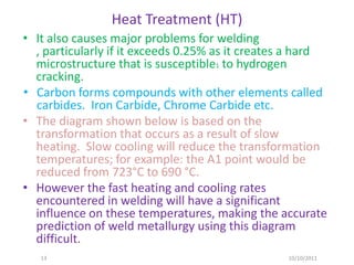 Heat Treatment (HT)
• It also causes major problems for welding
  , particularly if it exceeds 0.25% as it creates a hard
  microstructure that is susceptible1 to hydrogen
  cracking.
• Carbon forms compounds with other elements called
  carbides. Iron Carbide, Chrome Carbide etc.
• The diagram shown below is based on the
  transformation that occurs as a result of slow
  heating. Slow cooling will reduce the transformation
  temperatures; for example: the A1 point would be
  reduced from 723°C to 690 °C.
• However the fast heating and cooling rates
  encountered in welding will have a significant
  influence on these temperatures, making the accurate
  prediction of weld metallurgy using this diagram
  difficult.
   13                                            10/10/2011
 