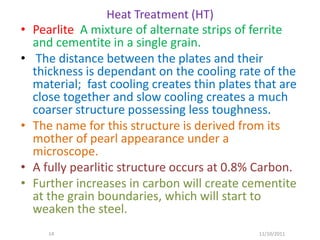Heat Treatment (HT)
•   Pearlite A mixture of alternate strips of ferrite
    and cementite in a single grain.
•    The distance between the plates and their
    thickness is dependant on the cooling rate of the
    material; fast cooling creates thin plates that are
    close together and slow cooling creates a much
    coarser structure possessing less toughness.
•   The name for this structure is derived from its
    mother of pearl appearance under a
    microscope.
•   A fully pearlitic structure occurs at 0.8% Carbon.
•   Further increases in carbon will create cementite
    at the grain boundaries, which will start to
    weaken the steel.
       14                                      11/10/2011
 
