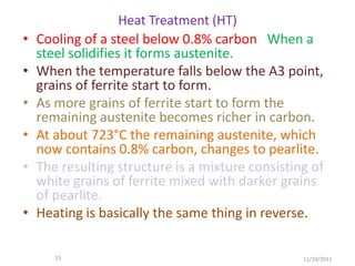 Heat Treatment (HT)
•   Cooling of a steel below 0.8% carbon When a
    steel solidifies it forms austenite.
•   When the temperature falls below the A3 point,
    grains of ferrite start to form.
•   As more grains of ferrite start to form the
    remaining austenite becomes richer in carbon.
•   At about 723°C the remaining austenite, which
    now contains 0.8% carbon, changes to pearlite.
•   The resulting structure is a mixture consisting of
    white grains of ferrite mixed with darker grains
    of pearlite.
•   Heating is basically the same thing in reverse.

       15                                         11/10/2011
 