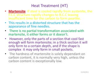 Heat Treatment (HT)
• Martensite If steel is cooled rapidly from austenite, the
  F.C.C structure rapidly changes to B.C.C leaving
  insufficient time for the carbon to form pearlite.
• This results in a distorted structure that has the
  appearance of fine needles.
• There is no partial transformation associated with
  martensite, it either forms or it doesn’t.
• However, only the parts of a section that cool fast
  enough will form martensite; in a thick section it will
  only form to a certain depth, and if the shape is
  complex it may only form in small pockets.
• The hardness of martensite is solely dependant on
  carbon content, it is normally very high, unless the
  carbon content is exceptionally low.

   16                                              11/10/2011
 