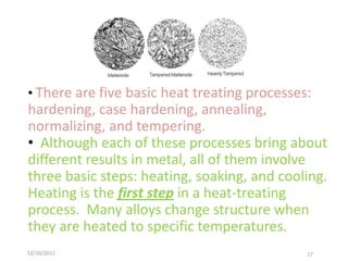 • There are five basic heat treating processes:
hardening, case hardening, annealing,
normalizing, and tempering.
• Although each of these processes bring about
different results in metal, all of them involve
three basic steps: heating, soaking, and cooling.
Heating is the first step in a heat-treating
process. Many alloys change structure when
they are heated to specific temperatures.
12/10/2011                                    17
 