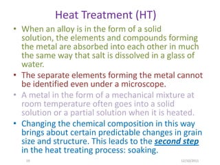 Heat Treatment (HT)
• When an alloy is in the form of a solid
  solution, the elements and compounds forming
  the metal are absorbed into each other in much
  the same way that salt is dissolved in a glass of
  water.
• The separate elements forming the metal cannot
  be identified even under a microscope.
• A metal in the form of a mechanical mixture at
  room temperature often goes into a solid
  solution or a partial solution when it is heated.
• Changing the chemical composition in this way
  brings about certain predictable changes in grain
  size and structure. This leads to the second step
  in the heat treating process: soaking.
   19                                        12/10/2011
 