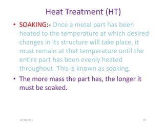 Heat Treatment (HT)
• SOAKING:- Once a metal part has been
  heated to the temperature at which desired
  changes in its structure will take place, it
  must remain at that temperature until the
  entire part has been evenly heated
  throughout. This is known as soaking.
• The more mass the part has, the longer it
  must be soaked.



  12/10/2011                                20
 