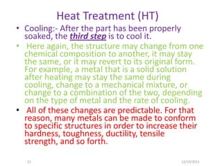Heat Treatment (HT)
• Cooling:- After the part has been properly
  soaked, the third step is to cool it.
• Here again, the structure may change from one
  chemical composition to another, it may stay
  the same, or it may revert to its original form.
  For example, a metal that is a solid solution
  after heating may stay the same during
  cooling, change to a mechanical mixture, or
  change to a combination of the two, depending
  on the type of metal and the rate of cooling.
• All of these changes are predictable. For that
  reason, many metals can be made to conform
  to specific structures in order to increase their
  hardness, toughness, ductility, tensile
  strength, and so forth.

   21                                        12/10/2011
 