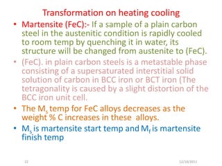 Transformation on heating cooling
• Martensite (FeC):- If a sample of a plain carbon
  steel in the austenitic condition is rapidly cooled
  to room temp by quenching it in water, its
  structure will be changed from austenite to (FeC).
• (FeC). in plain carbon steels is a metastable phase
  consisting of a supersaturated interstitial solid
  solution of carbon in BCC iron or BCT iron (The
  tetragonality is caused by a slight distortion of the
  BCC iron unit cell.
• The Ms temp for FeC alloys decreases as the
  weight % C increases in these alloys.
• Ms is martensite start temp and Mf is martensite
  finish temp

   22                                         12/10/2011
 