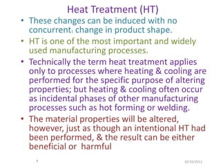 Heat Treatment (HT)
• These changes can be induced with no
  concurrent1 change in product shape.
• HT is one of the most important and widely
  used manufacturing processes.
• Technically the term heat treatment applies
  only to processes where heating & cooling are
  performed for the specific purpose of altering
  properties; but heating & cooling often occur
  as incidental phases of other manufacturing
  processes such as hot forming or welding.
• The material properties will be altered,
  however, just as though an intentional HT had
  been performed, & the result can be either
  beneficial or harmful
    4                                     10/10/2011
 