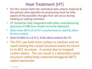 Heat Treatment (HT)
• For this reason both the individual who selects material &
  the person who specifies its processing must be fully
  aware of the possible changes that can occur during
  heating or cooling activities.
• HT should be fully integrated with other manufacturing
  processes if effective results are to be obtained.
• More than 90 % of all HT is performed on steel & other
  ferrous metals.
• Steel=0.06% to 1.0 % C, 0.6% ideal content for HT.
• The FCC can hold more carbon in solution and on
  rapid cooling the crystal structure wants to return
  to its BCC structure. It cannot due to trapped
  carbon atoms. The net result is a distorted crystal
  structure called body centered tetragonal (BCT)
  called martensite.
   10/10/2011                                                  5
 