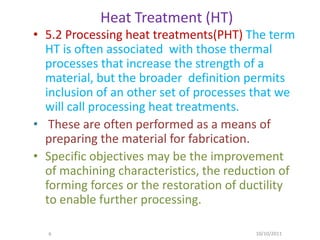 Heat Treatment (HT)
• 5.2 Processing heat treatments(PHT) The term
  HT is often associated with those thermal
  processes that increase the strength of a
  material, but the broader definition permits
  inclusion of an other set of processes that we
  will call processing heat treatments.
• These are often performed as a means of
  preparing the material for fabrication.
• Specific objectives may be the improvement
  of machining characteristics, the reduction of
  forming forces or the restoration of ductility
  to enable further processing.

  6                                     10/10/2011
 