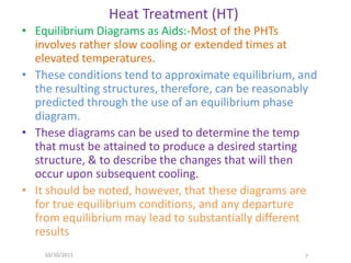 Heat Treatment (HT)
• Equilibrium Diagrams as Aids:-Most of the PHTs
  involves rather slow cooling or extended times at
  elevated temperatures.
• These conditions tend to approximate equilibrium, and
  the resulting structures, therefore, can be reasonably
  predicted through the use of an equilibrium phase
  diagram.
• These diagrams can be used to determine the temp
  that must be attained to produce a desired starting
  structure, & to describe the changes that will then
  occur upon subsequent cooling.
• It should be noted, however, that these diagrams are
  for true equilibrium conditions, and any departure
  from equilibrium may lead to substantially different
  results
    10/10/2011                                       7
 