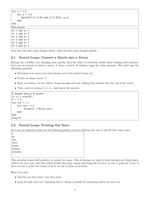 for x = 1:3
for y = 1:2
fprintf(’x= %.0f and y= %.0fn’,x,y)
end
end
This creates:
x= 1 and y= 1
x= 1 and y= 2
x= 2 and y= 1
x= 2 and y= 2
x= 3 and y= 1
x= 3 and y= 2
Note that the outer loop changes slowly, while the inner loop changes quickly.
2.1 Nested Loops- Convert a Matrix into a Vector
Having two variables, one changing more quickly than the other, is extremely useful when working with matrices.
Let’s say we wanted to create a vector V from a matrix M without using the colon operator. We could take the
following approach:
• Determine how many rows and columns are in the matrix using size.
• Create an empty vector V.
• Start on column 1 of the matrix. Loop through each row, adding that element onto the end of the vector.
• Then, move to column 2, 3, 4,... and repeat the process.
% Assume matrix M exists
[r c] = size(M);
V = [ ];
for col = 1:c
for row = 1:r
V(end+1) = M(row,col);
end
end
disp(V)
2.2 Nested Loops- Printing Out Stars
Let’s say we wanted to print out the following pattern of stars, allowing the user to specify how many rows:
*
**
***
****
*****
******
*******
...
This situation lends itself perfectly to nested for loops. This is because we need to loop through one thing slowly
(which row we’re on), and then inside of that slow loop, repeat something else (if we’re on row 1, print out 1 star; if
we’re on row 2, print out 2 stars; if we’re on row 3, print out 3 stars).
Here’s our plan:
• Ask the user how many rows they want.
• Loop through each row, beginning with 1. Keep a variable R, containing which row we’re on.
5
 