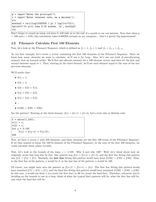 p = input(’Enter the principal’);
r = input(’Enter interest rate, as a decimal’);
tic
months2 = ceil(log(1000000 / p) / log(1+r/12));
fprintf(’It will take %.0f months. n’, months2)
toc
Don’t forget to round up using ceil since it will take us to the end of a month to see our interest. Note that when p
= 100 and r = 0.05, this calculation takes 0.000258 seconds on my computer... that’s a pretty big improvement!
4.2 Fibonacci- Calculate First 100 Elements
Now, let’s look at the Fibonacci Sequence, which is deﬁned as f1 = 1, f2 = 1, and fn = fn−1 + fn−2.
As our ﬁrst example, let’s create a vector containing the ﬁrst 100 elements of the Fibonacci Sequence. Since we
know how many elements we want to calculate, we’ll use a for loop. Also, let’s use our trick of pre-allocating
memory that we learned earlier. We’ll ﬁrst pre-allocate memory for a 100 element vector, and then set the ﬁrst and
second elements equal to 1. Then, starting at the third element, we’ll set each element equal to the sum of the two
previous elements.
We’ll notice that:
• f(1) = 1;
• f(2) = 1;
• f(3) = f(2) + f(1);
• f(4) = f(3) + f(2);
• f(5) = f(4) + f(3);
• ...
• f(100) = f(99) + f(98);
See the pattern? Starting at the third element, f(x) = f(x-1) + f(x-2). Let’s write this as Matlab code:
f = zeros(1,100);
f(1) = 1;
f(2) = 1;
for j = 3:100
f(j) = f(j-1) + f(j-2);
end
Now, we have a vector f with 100 elements, and these elements are the ﬁrst 100 terms of the Fibonacci Sequence.
If we thus wanted to know the 100’th element of the Fibonacci Sequence, or the sum of the ﬁrst 100 elements, we
could calculate those values trivially.
Now, let’s look at the bounds of the loop, j = 3:100. Why 3 and why 100? Well, let’s think about how we
originally wrote this loop line by line. Our pattern was f(x) = f(x-1) + f(x-2), and the ﬁrst line ﬁtting this pattern
was f(3) = f(2) + f(1). Similarly, the last line ﬁtting this pattern would have been f(100) = f(99) + f(98). Thus,
in the ﬁrst line of the pattern, x would be 3; in the last line of the pattern, x would be 100.
Of course, you might have seen the pattern as f(x+2) = f(x+1) + f(x). The ﬁrst line ﬁtting this pattern would
have remained f(3) = f(2) + f(1), and the ﬁnal line ﬁtting this pattern would have remained f(100) = f(99) + f(98).
In this case, x would run from 1 (to create the ﬁrst line) to 98 (to create the ﬁnal line). Therefore, whenever you’re
deciding on the bounds to use in a loop, think of what the typical line’s pattern will be, what the ﬁrst line will be,
and what the ﬁnal line will be.
8
 
