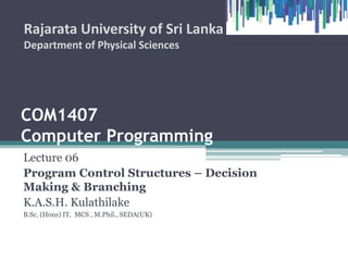 COM1407
Computer Programming
Lecture 06
Program Control Structures – Decision
Making & Branching
K.A.S.H. Kulathilake
B.Sc. (Hons) IT, MCS , M.Phil., SEDA(UK)
Rajarata University of Sri Lanka
Department of Physical Sciences
1
 