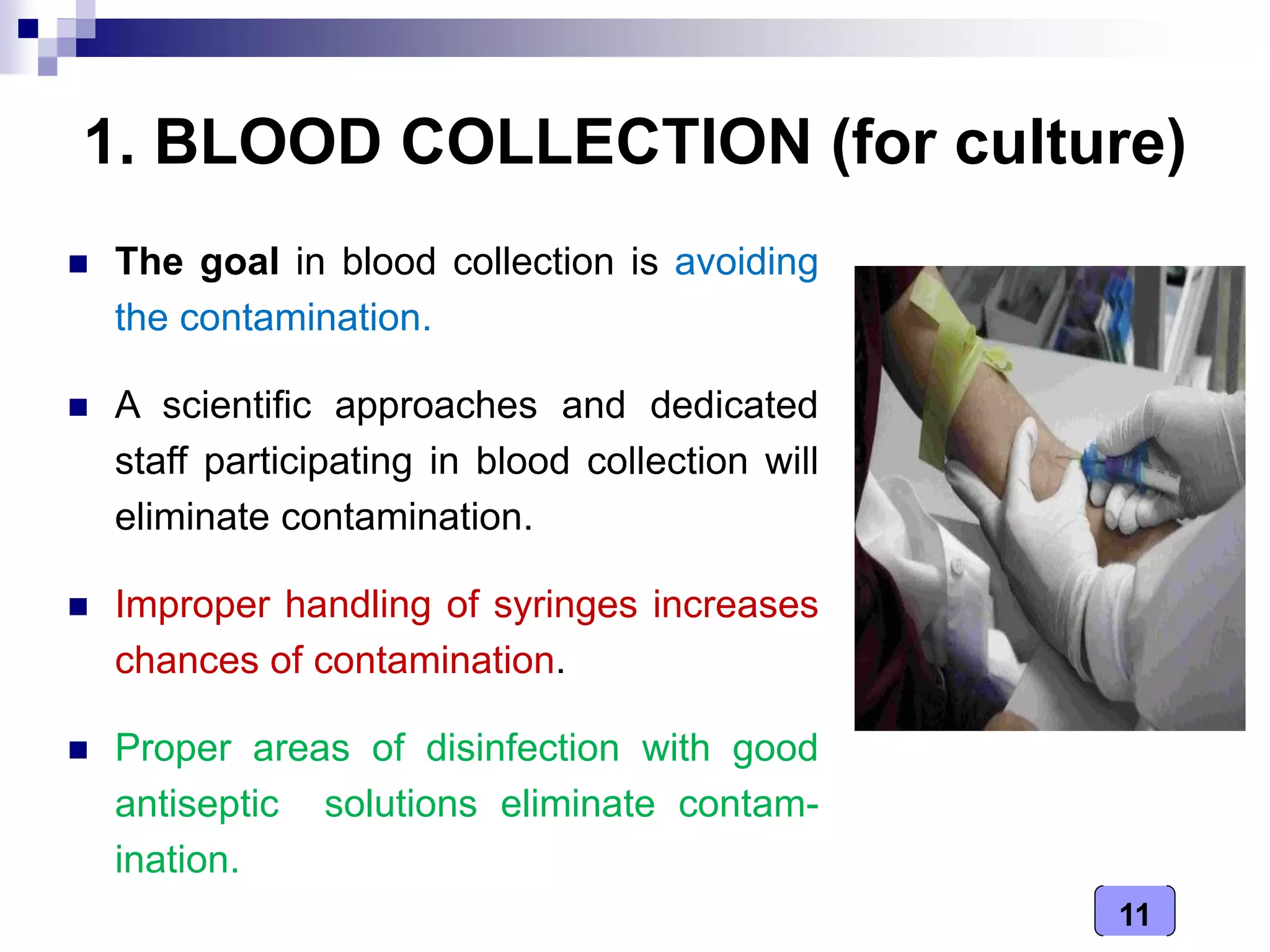 11
1. BLOOD COLLECTION (for culture)
 The goal in blood collection is avoiding
the contamination.
 A scientific approaches and dedicated
staff participating in blood collection will
eliminate contamination.
 Improper handling of syringes increases
chances of contamination.
 Proper areas of disinfection with good
antiseptic solutions eliminate contam-
ination.
 