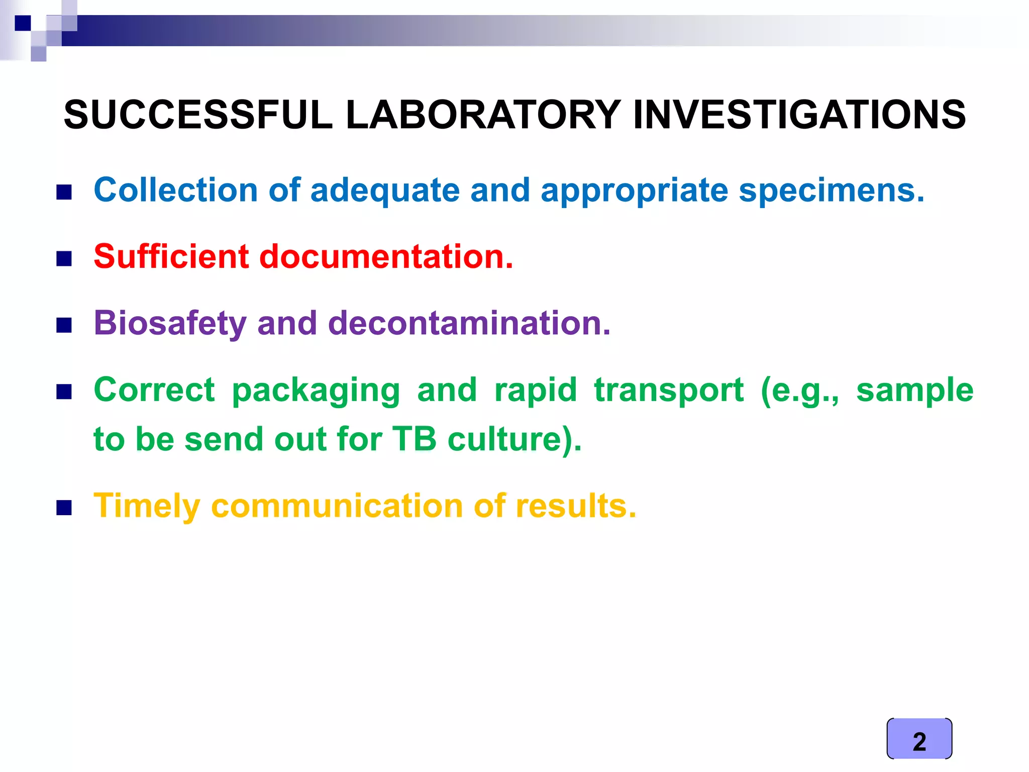 2
SUCCESSFUL LABORATORY INVESTIGATIONS
 Collection of adequate and appropriate specimens.
 Sufficient documentation.
 Biosafety and decontamination.
 Correct packaging and rapid transport (e.g., sample
to be send out for TB culture).
 Timely communication of results.
 
