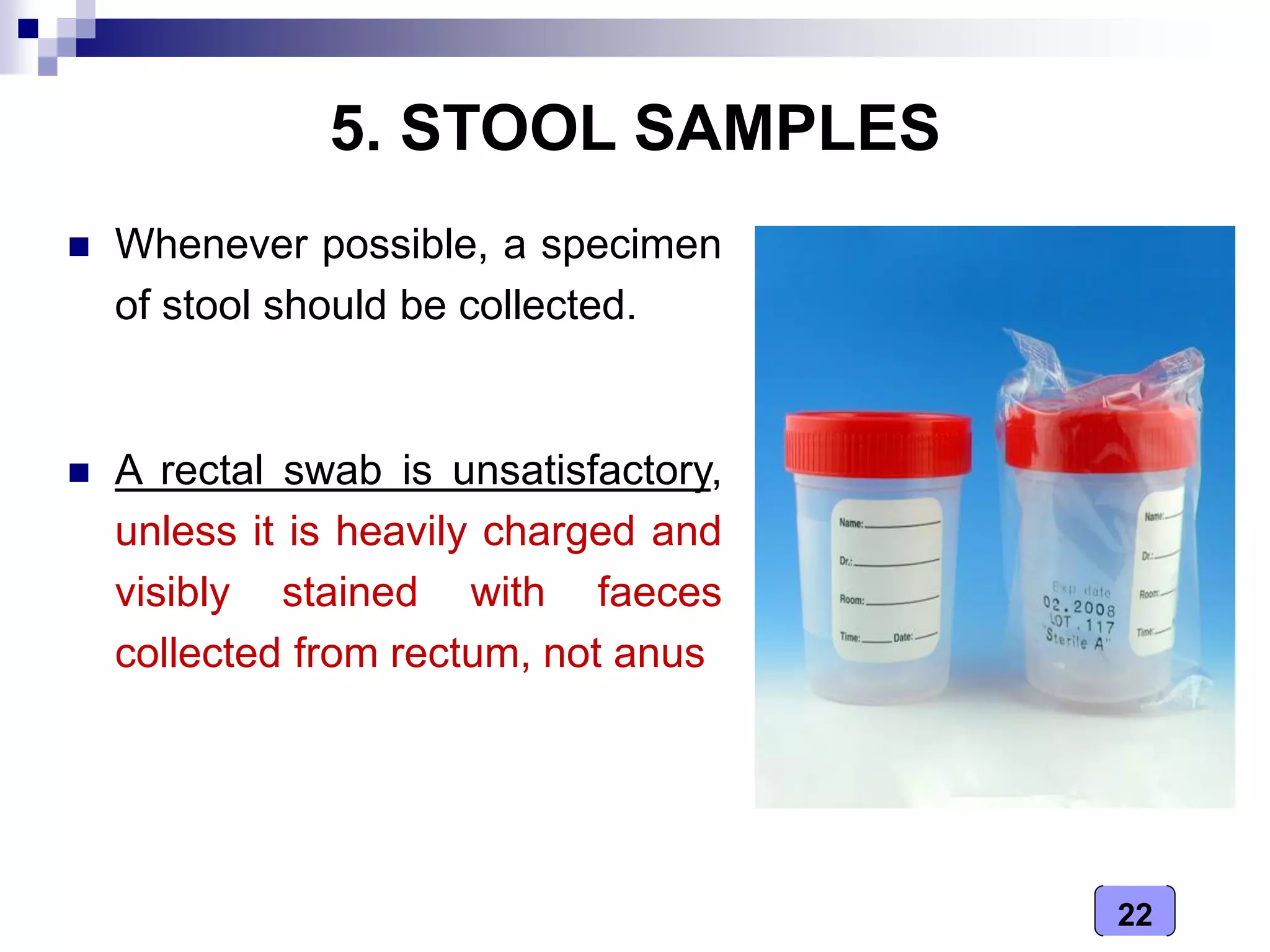 22
5. STOOL SAMPLES
 Whenever possible, a specimen
of stool should be collected.
 A rectal swab is unsatisfactory,
unless it is heavily charged and
visibly stained with faeces
collected from rectum, not anus
 
