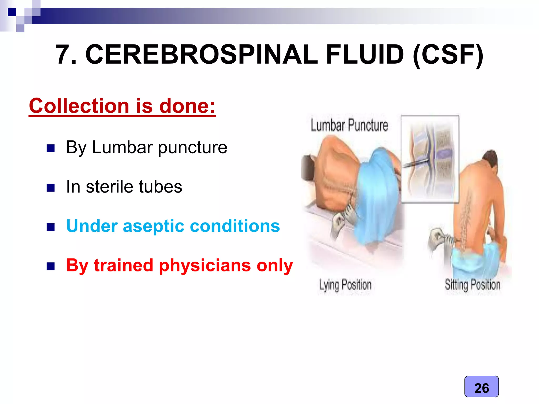 26
7. CEREBROSPINAL FLUID (CSF)
Collection is done:
 By Lumbar puncture
 In sterile tubes
 Under aseptic conditions
 By trained physicians only
 