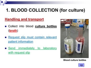 12
1. BLOOD COLLECTION (for culture)
Handling and transport
 Collect into blood culture bottles
(broth)
 Request slip must contain relevant
patient information
 Send immediately to laboratory
with request slip
Blood culture bottles
 