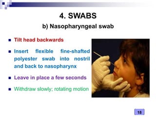 18
4. SWABS
 Tilt head backwards
 Insert flexible fine-shafted
polyester swab into nostril
and back to nasopharynx
 Leave in place a few seconds
 Withdraw slowly; rotating motion
b) Nasopharyngeal swab
 