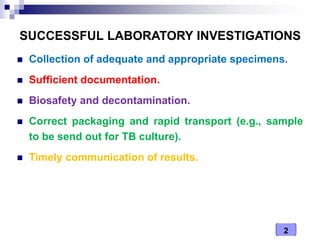 2
SUCCESSFUL LABORATORY INVESTIGATIONS
 Collection of adequate and appropriate specimens.
 Sufficient documentation.
 Biosafety and decontamination.
 Correct packaging and rapid transport (e.g., sample
to be send out for TB culture).
 Timely communication of results.
 