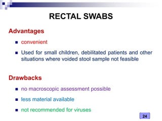 24
RECTAL SWABS
Advantages
 convenient
 Used for small children, debilitated patients and other
situations where voided stool sample not feasible
Drawbacks
 no macroscopic assessment possible
 less material available
 not recommended for viruses
 