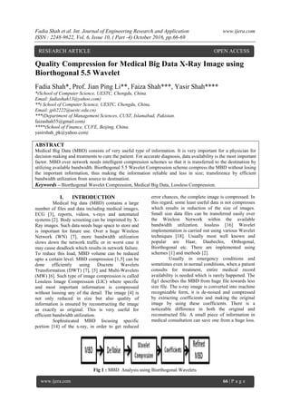Fadia Shah et al. Int. Journal of Engineering Research and Application www.ijera.com
ISSN : 2248-9622, Vol. 6, Issue 10, ( Part -4) October 2016, pp.66-69
www.ijera.com 66 | P a g e
Quality Compression for Medical Big Data X-Ray Image using
Biorthogonal 5.5 Wavelet
Fadia Shah*, Prof. Jian Ping Li**, Faiza Shah***, Yasir Shah****
*(School of Computer Science, UESTC, Chengdu, China.
Email: fadiashah13@yahoo.com)
**( School of Computer Science, UESTC, Chengdu, China.
Email: jpli2222@uestc.edu.cn)
***(Department of Management Sciences, CUST, Islamabad, Pakistan.
faizashah55@gmail.com)
****(School of Finance, CUFE, Beijing, China.
yasirshah_pk@yahoo.com)
ABSTRACT
Medical Big Data (MBD) consists of very useful type of information. It is very important for a physician for
decision making and treatments to cure the patient. For accurate diagnosis, data availability is the most important
factor. MBD over network needs intelligent compression schemes so that it is transferred to the destination by
utilizing available bandwidth. Biorthogonal 5.5 Wavelet Compression scheme compress the MBD without losing
the important information, thus making the information reliable and less in size; transference by efficient
bandwidth utilization from source to destination.
Keywords – Biorthogonal Wavelet Compression, Medical Big Data, Lossless Compression.
I. INTRODUCTION
Medical big data (MBD) contains a large
number of files and data including medical images,
ECG [3], reports, videos, x-rays and automated
systems [2]. Body screening can be imprinted by X-
Ray images. Such data needs huge space to store and
is important for future use. Over a huge Wireless
Network (WN) [7], more bandwidth utilization
slows down the network traffic or in worst case it
may cause deadlock which results in network failure.
To reduce this load, MBD volume can be reduced
upto a certain level. MBD compression [1,5] can be
done efficiently using Discrete Wavelets
Transformation (DWT) [7], [5] and Multi-Wavelets
(MW) [6]. Such type of image compression is called
Lossless Image Compression (LIC) where specific
and most important information is compressed
without loosing any of the detail. The image [4] is
not only reduced in size but also quality of
information is ensured by reconstructing the image
as exactly as original. This is very useful for
efficient bandwidth utilization.
Sophisticated MBD focusing specific
portion [14] of the x-ray, in order to get reduced
error chances, the complete image is compressed. In
this regard, some least useful data is not compresses
which results in reduction of the size of images.
Small size data files can be transferred easily over
the Wireless Network within the available
bandwidth utilization. lossless [16] Wavelet
implementation is carried out using various Wavelet
techniques [18]. Usually most well known and
popular are Haar, Daubechis, Orthogonal,
Biorthogonal etc. There are implemented using
schemes [1] and methods [2].
Usually in emergency conditions and
sometimes even in normal conditions, when a patient
consults for treatment, entire medical record
availability is needed which is rarely happened. The
fig1 describes the MBD from huge file towards less
size file. The x-ray image is converted into machine
recognizable form, it is de-noised and compressed
by extracting coefficients and making the original
image by using these coefficients. There is a
noticeable difference in both the original and
reconstructed file. A small piece of information in
medical consultation can save one from a huge loss.
Fig 1 : MBD Analysis using Biorthogonal Wavelets
RESEARCH ARTICLE OPEN ACCESS
 