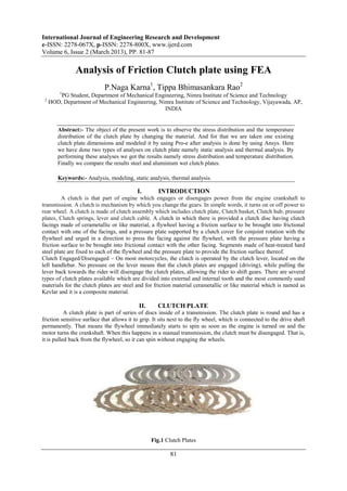 International Journal of Engineering Research and Development
e-ISSN: 2278-067X, p-ISSN: 2278-800X, www.ijerd.com
Volume 6, Issue 2 (March 2013), PP. 81-87

               Analysis of Friction Clutch plate using FEA
                            P.Naga Karna1, Tippa Bhimasankara Rao2
         1
         PG Student, Department of Mechanical Engineering, Nimra Institute of Science and Technology
 2
     HOD, Department of Mechanical Engineering, Nimra Institute of Science and Technology, Vijayawada, AP,
                                                  INDIA


        Abstract:- The object of the present work is to observe the stress distribution and the temperature
        distribution of the clutch plate by changing the material. And for that we are taken one existing
        clutch plate dimensions and modeled it by using Pro-e after analysis is done by using Ansys. Here
        we have done two types of analyses on clutch plate namely static analysis and thermal analysis. By
        performing these analyses we got the results namely stress distribution and temperature distribution.
        Finally we compare the results steel and aluminium wet clutch plates.

        Keywords:- Analysis, modeling, static analysis, thermal analysis.

                                           I.       INTRODUCTION
         A clutch is that part of engine which engages or disengages power from the engine crankshaft to
transmission. A clutch is mechanism by which you change the gears. In simple words, it turns on or off power to
rear wheel. A clutch is made of clutch assembly which includes clutch plate, Clutch basket, Clutch hub, pressure
plates, Clutch springs, lever and clutch cable. A clutch in which there is provided a clutch disc having clutch
facings made of cerametallic or like material, a flywheel having a friction surface to be brought into frictional
contact with one of the facings, and a pressure plate supported by a clutch cover for conjoint rotation with the
flywheel and urged in a direction to press the facing against the flywheel, with the pressure plate having a
friction surface to be brought into frictional contact with the other facing. Segments made of heat-treated hard
steel plate are fixed to each of the flywheel and the pressure plate to provide the friction surface thereof.
Clutch Engaged/Disengaged – On most motorcycles, the clutch is operated by the clutch lever, located on the
left handlebar. No pressure on the lever means that the clutch plates are engaged (driving), while pulling the
lever back towards the rider will disengage the clutch plates, allowing the rider to shift gears. There are several
types of clutch plates available which are divided into external and internal tooth and the most commonly used
materials for the clutch plates are steel and for friction material cerametallic or like material which is named as
Kevlar and it is a composite material.

                                           II.      CLUTCH PLATE
           A clutch plate is part of series of discs inside of a transmission. The clutch plate is round and has a
friction sensitive surface that allows it to grip. It sits next to the fly wheel, which is connected to the drive shaft
permanently. That means the flywheel immediately starts to spin as soon as the engine is turned on and the
motor turns the crankshaft. When this happens in a manual transmission, the clutch must be disengaged. That is,
it is pulled back from the flywheel, so it can spin without engaging the wheels.




                                                 Fig.1 Clutch Plates

                                                          81
 