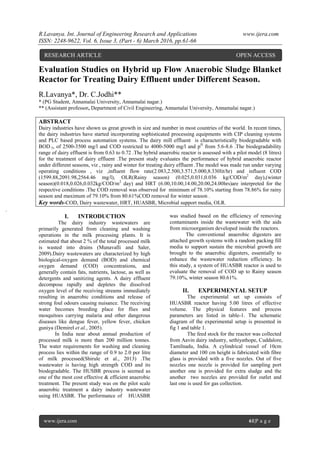 R.Lavanya. Int. Journal of Engineering Research and Applications www.ijera.com
ISSN: 2248-9622, Vol. 6, Issue 3, (Part - 6) March 2016, pp.61-66
www.ijera.com 61|P a g e
Evaluation Studies on Hybrid up Flow Anaerobic Sludge Blanket
Reactor for Treating Dairy Effluent under Different Season.
R.Lavanya*, Dr. C.Jodhi**
* (PG Student, Annamalai University, Annamalai nagar.)
** (Assistant professor, Department of Civil Engineering, Annamalai University, Annamalai nagar.)
ABSTRACT
Dairy industries have shown us great growth in size and number in most countries of the world. In recent times,
the dairy industries have started incorporating sophisticated processing equipments with CIP cleaning systems
and PLC based process automation systems. The dairy mill effluent is characteristically biodegradable with
BOD 5, of 2500-3500 mg/l and COD restricted to 4000-5000 mg/l and pH
from 5.6-8.6 .The biodegradability
range of dairy effluent is from 0.63 to 0.72 .The hybrid anaerobic reactor is assessed with a pilot model (8 litres)
for the treatment of dairy effluent .The present study evaluates the performance of hybrid anaerobic reactor
under different seasons, viz , rainy and winter for treating dairy effluent .The model was made run under varying
operating conditions , viz ,influent flow rate(2.083,2.500,3.571,5.000,8.330lit/hr) and influent COD
(1599.88,2091.98,2564.46 mg/l), OLR(Rainy season) (0.025,0.031,0.036 kg/COD/m2
day),(winter
season)(0.018,0.026,0.032kg/COD/m2
day) and HRT (6.00,10.00,14.00,20.00,24.00hrs)are interpreted for the
respective conditions .The COD removal was observed for minimum of 78.10% starting from 78.86% for rainy
season and maximum of 79.10% from 80.61%COD removal for winter season .
Key words-COD, Dairy wastewater, HRT, HUASBR, Microbial support media, OLR.
I. INTRODUCTION
The dairy industry wastewaters are
primarily generated from cleaning and washing
operations in the milk processing plants. It is
estimated that about 2 % of the total processed milk
is wasted into drains (Munavalli and Saler,
2009).Dairy wastewaters are characterized by high
biological-oxygen demand (BOD) and chemical
oxygen demand (COD) concentrations, and
generally contain fats, nutrients, lactose, as well as
detergents and sanitizing agents. A dairy effluent
decompose rapidly and depletes the dissolved
oxygen level of the receiving streams immediately
resulting in anaerobic conditions and release of
strong foul odours causing nuisance. The receiving
water becomes breeding place for flies and
mosquitoes carrying malaria and other dangerous
diseases like dengue fever, yellow fever, chicken
guniya (Demirel et al., 2005).
In India near about annual production of
processed milk is more than 200 million tonnes.
The water requirements for washing and cleaning
process lies within the range of 0.9 to 2.0 per litre
of milk processed(Shirule et al., 2013) .The
wastewater is having high strength COD and its
biodegradable. The HUSBR process is seemed as
one of the most cost effective & efficient anaerobic
treatment. The present study was on the pilot scale
anaerobic treatment a dairy industry wastewater
using HUASBR. The performance of HUASBR
was studied based on the efficiency of removing
contaminants inside the wastewater with the aids
from microorganism developed inside the reactors.
The conventional anaerobic digesters are
attached growth systems with a random packing fill
media to support sustain the microbial growth are
brought to the anaerobic digesters, essentially to
enhance the wastewater reduction efficiency. In
this study, a system of HUASBR reactor is used to
evaluate the removal of COD up to Rainy season
79.10%, winter season 80.61%.
II. EXPERIMENTAL SETUP
The experimental set up consists of
HUASBR reactor having 5.00 litres of effective
volume. The physical features and process
parameters are listed in table-1. The schematic
diagram of the experimental setup is presented in
fig 1 and table 1.
The feed stock for the reactor was collected
from Aavin dairy industry, sethiyathope, Cuddalore,
Tamilnadu, India. A cylindrical vessel of 10cm
diameter and 100 cm height is fabricated with fibre
glass is provided with a five nozzles. Out of five
nozzles one nozzle is provided for sampling port
another one is provided for extra sludge and the
another two nozzles are provided for outlet and
last one is used for gas collection.
RESEARCH ARTICLE OPEN ACCESS
 