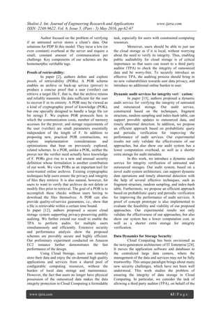 Shalini J. Int. Journal of Engineering Research and Applications www.ijera.com
ISSN: 2248-9622, Vol. 6, Issue 5, (Part - 5) May 2016, pp.62-67
www.ijera.com 63 | P a g e
Author focused on the problem of verifying
if an untrusted server stores a client’s data. Our
solutions for PDP ﬁt this model: They incur a low (or
even constant) overhead at the server and require a
small, constant amount of communication per
challenge. Key components of our schemes are the
homomorphic veriﬁable tags.
Proofs of retrievability:
In paper [2], authors deﬁne and explore
proofs of retrievability (PORs). A POR scheme
enables an archive or back-up service (prover) to
produce a concise proof that a user (veriﬁer) can
retrieve a target ﬁle F, that is, that the archive retains
and reliably transmits ﬁle data sufficient for the user
to recover F in its entirety. A POR may be viewed as
a kind of cryptographic proof of knowledge (POK),
but one specially designed to handle a large ﬁle (or
bit string) F. We explore POR protocols here in
which the communication costs, number of memory
accesses for the prover, and storage requirements of
the user (veriﬁer) are small parameters essentially
independent of the length of F. In addition to
proposing new, practical POR constructions, we
explore implementation considerations and
optimizations that bear on previously explored,
related schemes. In a POR, unlike a POK, neither the
prover nor the veriﬁer need actually have knowledge
of F. PORs give rise to a new and unusual security
definition whose formulation is another contribution
of our work. We view PORs as an important tool for
semi-trusted online archives. Existing cryptographic
techniques help users ensure the privacy and integrity
of ﬁles they retrieve. It is also natural, however, for
users to want to verify that archives do not delete or
modify ﬁles prior to retrieval. The goal of a POR is to
accomplish these checks without users having to
download the ﬁles themselves. A POR can also
provide quality-of-service guarantees, i.e., show that
a ﬁle is retrievable within a certain time bound.
In paper [12], authors proposed a secure cloud
storage system supporting privacy-preserving public
auditing. We further extend our result to enable the
TPA to perform audits for multiple users
simultaneously and efficiently. Extensive security
and performance analysis show the proposed
schemes are provably secure and highly efficient.
Our preliminary experiment conducted on Amazon
EC2 instance further demonstrates the fast
performance of the design.
Using Cloud Storage, users can remotely
store their data and enjoy the on-demand high quality
applications and services from a shared pool of
conﬁgurable computing resources, without the
burden of local data storage and maintenance.
However, the fact that users no longer have physical
possession of the outsourced data makes the data
integrity protection in Cloud Computing a formidable
task, especially for users with constrained computing
resources.
Moreover, users should be able to just use
the cloud storage as if it is local, without worrying
about the need to verify its integrity. Thus, enabling
public auditability for cloud storage is of critical
importance so that users can resort to a third party
auditor (TPA) to check the integrity of outsourced
data and be worry-free. To securely introduce an
effective TPA, the auditing process should bring in
no new vulnerabilities towards user data privacy, and
introduce no additional online burden to user.
Dynamic audit services for integrity veriﬁcation:
In paper [13], authors proposed a dynamic
audit service for verifying the integrity of untrusted
and outsourced storage. Our audit service,
constructed based on the techniques, fragment
structure, random sampling and index-hash table, can
support provable updates to outsourced data, and
timely abnormal detection. In addition, we propose
an efficient approach based on probabilistic query
and periodic verification for improving the
performance of audit services. Our experimental
results not only validate the effectiveness of our
approaches, but also show our audit system has a
lower computation overhead, as well as a shorter
extra storage for audit metadata.
In this work, we introduce a dynamic audit
service for integrity verification of untrusted and
outsourced storages. Our audit system, based on a
novel audit system architecture, can support dynamic
data operations and timely abnormal detection with
the help of several effective techniques, such as
fragment structure, random sampling, and index-hash
table. Furthermore, we propose an efficient approach
based on probabilistic query and periodic verification
for improving the performance of audit services. A
proof of concept prototype is also implemented to
evaluate the feasibility and viability of our proposed
approaches. Our experimental results not only
validate the effectiveness of our approaches, but also
show our system has a lower computation cost, as
well as a shorter extra storage for integrity
verification.
Data Dynamics for Storage Security:
Cloud Computing has been envisioned as
the next-generation architecture of IT Enterprise [24].
It moves the application software and databases to
the centralized large data centers, where the
management of the data and services may not be fully
trustworthy. This unique paradigm brings about many
new security challenges, which have not been well
understood. This work studies the problem of
ensuring the integrity of data storage in Cloud
Computing. In particular, we consider the task of
allowing a third party auditor (TPA), on behalf of the
 