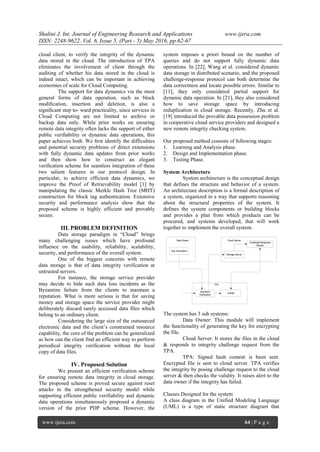 Shalini J. Int. Journal of Engineering Research and Applications www.ijera.com
ISSN: 2248-9622, Vol. 6, Issue 5, (Part - 5) May 2016, pp.62-67
www.ijera.com 64 | P a g e
cloud client, to verify the integrity of the dynamic
data stored in the cloud. The introduction of TPA
eliminates the involvement of client through the
auditing of whether his data stored in the cloud is
indeed intact, which can be important in achieving
economies of scale for Cloud Computing.
The support for data dynamics via the most
general forms of data operation, such as block
modiﬁcation, insertion and deletion, is also a
signiﬁcant step to- ward practicality, since services in
Cloud Computing are not limited to archive or
backup data only. While prior works on ensuring
remote data integrity often lacks the support of either
public veriﬁability or dynamic data operations, this
paper achieves both. We ﬁrst identify the difficulties
and potential security problems of direct extensions
with fully dynamic data updates from prior works
and then show how to construct an elegant
veriﬁcation scheme for seamless integration of these
two salient features in our protocol design. In
particular, to achieve efficient data dynamics, we
improve the Proof of Retrievability model [1] by
manipulating the classic Merkle Hash Tree (MHT)
construction for block tag authentication. Extensive
security and performance analysis show that the
proposed scheme is highly efficient and provably
secure.
III. PROBLEM DEFINITION
Data storage paradigm in “Cloud” brings
many challenging issues which have profound
influence on the usability, reliability, scalability,
security, and performance of the overall system.
One of the biggest concerns with remote
data storage is that of data integrity verification at
untrusted servers.
For instance, the storage service provider
may decide to hide such data loss incidents as the
Byzantine failure from the clients to maintain a
reputation. What is more serious is that for saving
money and storage space the service provider might
deliberately discard rarely accessed data files which
belong to an ordinary client.
Considering the large size of the outsourced
electronic data and the client’s constrained resource
capability, the core of the problem can be generalized
as how can the client find an efficient way to perform
periodical integrity verification without the local
copy of data files.
IV. Proposed Solution
We present an efficient verification scheme
for ensuring remote data integrity in cloud storage.
The proposed scheme is proved secure against reset
attacks in the strengthened security model while
supporting efficient public verifiability and dynamic
data operations simultaneously proposed a dynamic
version of the prior PDP scheme. However, the
system imposes a priori bound on the number of
queries and do not support fully dynamic data
operations. In [22], Wang et al. considered dynamic
data storage in distributed scenario, and the proposed
challenge-response protocol can both determine the
data correctness and locate possible errors. Similar to
[11], they only considered partial support for
dynamic data operation. In [21], they also considered
how to save storage space by introducing
reduplication in cloud storage. Recently, Zhu et al.
[19] introduced the provable data possession problem
in cooperative cloud service providers and designed a
new remote integrity checking system.
Our proposed method consists of following stages:
1. Learning and Analysis phase.
2. Design and Implementation phase.
3. Testing Phase.
System Architecture
System architecture is the conceptual design
that defines the structure and behavior of a system.
An architecture description is a formal description of
a system, organized in a way that supports reasoning
about the structural properties of the system. It
defines the system components or building blocks
and provides a plan from which products can be
procured, and systems developed, that will work
together to implement the overall system.
Key Generation
Signature
Generation
Verifier
Storage Server
Challenge Response
System
Data Owner
TPA
Cloud Server
The system has 3 sub systems:
Data Owner: This module will implement
the functionality of generating the key for encrypting
the file.
Cloud Server: It stores the files in the cloud
& responds to integrity challenge request from the
TPA.
TPA: Signed hash content is been sent.
Encrypted file is sent to cloud server. TPA verifies
the integrity by posing challenge request to the cloud
server & then checks the validity. It raises alert to the
data owner if the integrity has failed.
Classes Designed for the system
A class diagram in the Unified Modeling Language
(UML) is a type of static structure diagram that
 