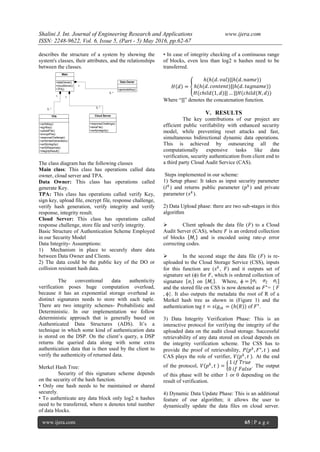 Shalini J. Int. Journal of Engineering Research and Applications www.ijera.com
ISSN: 2248-9622, Vol. 6, Issue 5, (Part - 5) May 2016, pp.62-67
www.ijera.com 65 | P a g e
describes the structure of a system by showing the
system's classes, their attributes, and the relationships
between the classes.
+dataOwner()
+cloudServer()
+TPA()
Main
+generateKey()
Data Owner
+responseChallenge()
+storeFile()
+verifyIntegrity()
Cloud Server
+verifyKey()
+signKey()
+uploadFile()
+encryptFile()
+responseChallenge()
+verifyHashGeneration()
+verifyIntegrity()
+verifyResponse()
+integrityResult()
TPA
1
0..*
1
0..*
1
0..*
The class diagram has the following classes
Main class: This class has operations called data
owner, cloud server and TPA.
Data Owner: This class has operations called
generate Key.
TPA: This class has operations called verify Key,
sign key, upload file, encrypt file, response challenge,
verify hash generation, verify integrity and verify
response, integrity result.
Cloud Server: This class has operations called
response challenge, store file and verify integrity.
Basic Structure of Authentication Scheme Employed
in our Security Model
Data Integrity- Assumptions:
1) Mechanism in place to securely share data
between Data Owner and Clients.
2) The data could be the public key of the DO or
collision resistant hash data.
The conventional data authenticity
verification poses huge computation overload,
because it has an exponential storage overhead as
distinct signatures needs to store with each tuple.
There are two integrity schemes- Probabilistic and
Deterministic. In our implementation we follow
deterministic approach that is generally based on
Authenticated Data Structures (ADS). It’s a
technique in which some kind of authentication data
is stored on the DSP. On the client’s query, a DSP
returns the queried data along with some extra
authentication data that is then used by the client to
verify the authenticity of returned data.
Merkel Hash Tree:
Security of this signature scheme depends
on the security of the hash function.
• Only one hash needs to be maintained or shared
securely.
• To authenticate any data block only log2 n hashes
need to be transferred, where n denotes total number
of data blocks.
• In case of integrity checking of a continuous range
of blocks, even less than log2 n hashes need to be
transferred.
𝐻 𝑑 =
𝑕(𝑕(𝑑. 𝑣𝑎𝑙)||𝑕(𝑑. 𝑛𝑎𝑚𝑒))
𝑕(𝑕(𝑑. 𝑐𝑜𝑛𝑡𝑒𝑛𝑡)||𝑕(𝑑. 𝑡𝑎𝑔𝑛𝑎𝑚𝑒))
𝐻(𝑐𝑕𝑖𝑙𝑑(1, 𝑑)|| … ||𝐻(𝑐𝑕𝑖𝑙𝑑(𝑁, 𝑑))
Where “||" denotes the concatenation function.
V. RESULTS
The key contributions of our project are
efficient public verifiability with enhanced security
model, while preventing reset attacks and fast,
simultaneous bidirectional dynamic data operations.
This is achieved by outsourcing all the
computationally expensive tasks like data
verification, security authentication from client end to
a third party Cloud Audit Service (CAS).
Steps implemented in our scheme:
1) Setup phase: It takes as input security parameter
(𝐼 𝑘
) and returns public parameter (𝑝 𝑘
) and private
parameter (𝑠 𝑘
).
2) Data Upload phase: there are two sub-stages in this
algorithm
 Client uploads the data file (𝐹) to a Cloud
Audit Server (CAS), where 𝐹 is an ordered collection
of blocks 𝑀𝑖 and is encoded using rate-𝜌 error
correcting codes.
 In the second stage the data file (𝐹) is re-
uploaded to the Cloud Storage Service (CSS), inputs
for this function are (𝑠 𝑘
, 𝐹) and it outputs set of
signature set (ϕ) for 𝐹, which is ordered collection of
signature 𝜎𝑖 on 𝑀𝑖 . Where, ϕ = 𝜎1 𝜎2 𝜎𝑖
and the stored file on CSS is now denoted as 𝐹⋆
= { 𝐹
, ϕ}. It also outputs the metadata the root of R of a
Merkel hash tree as shown in (Figure 1) and the
authentication tag 𝑡 = 𝑠𝑖𝑔𝑠𝑘 = (𝑕(𝑅)) of 𝐹⋆
.
3) Data Integrity Verification Phase: This is an
interactive protocol for verifying the integrity of the
uploaded data on the audit cloud storage. Successful
retrievability of any data stored on cloud depends on
the integrity verification scheme. The CSS has to
provide the proof of retrievability, 𝑃(𝑝 𝑘
, 𝐹⋆
, 𝑡 ) and
CAS plays the role of verifier, 𝑉(𝑝 𝑘
, 𝑡 ). At the end
of the protocol, 𝑉 𝑝 𝑘
, 𝑡 =
1 𝑖𝑓 𝑇𝑟𝑢𝑒
0 𝑖𝑓 𝐹𝑎𝑙𝑠𝑒
. The output
of this phase will be either 1 or 0 depending on the
result of verification.
4) Dynamic Data Update Phase: This is an additional
feature of our algorithm; it allows the user to
dynamically update the data files on cloud server.
 