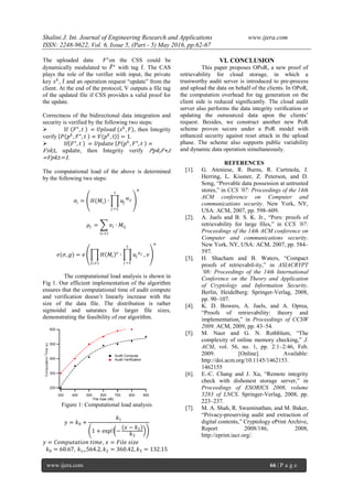Shalini J. Int. Journal of Engineering Research and Applications www.ijera.com
ISSN: 2248-9622, Vol. 6, Issue 5, (Part - 5) May 2016, pp.62-67
www.ijera.com 66 | P a g e
The uploaded data 𝐹⋆
on the CSS could be
dynamically modulated to 𝐹⋆
with tag 𝑡. The CAS
plays the role of the verifier with input, the private
key 𝑠 𝑘
, 𝑡 and an operation request “update” from the
client. At the end of the protocol, V outputs a file tag
of the updated file if CSS provides a valid proof for
the update.
Correctness of the bidirectional data integration and
security is verified by the following two steps:
 If 𝐹⋆
, 𝑡 ⋍ 𝑈𝑝𝑙𝑜𝑎𝑑 (𝑠 𝑘
, 𝐹), then Integrity
verify 𝑃 𝑝 𝑘
, 𝐹⋆
, 𝑡 ⋍ 𝑉 𝑝 𝑘
, t = 1.
 If 𝐹⋆
, 𝑡 ⋍ 𝑈𝑝𝑑𝑎𝑡𝑒 𝑃 𝑝 𝑘
, 𝐹⋆
, 𝑡 ⋍
𝑉𝑠𝑘,t, update, then Integrity verify 𝑃𝑝𝑘,𝐹⋆,𝑡
⋍𝑉𝑝𝑘,t=1.
The computational load of the above is determined
by the following two steps:
𝜎𝑖 = 𝐻(𝑀𝑖) ∙ 𝑢𝑗
𝑀 𝑖𝑗
𝑠
𝑗 =1
𝛼
𝜇𝑗 = 𝑣𝑖 ∙ 𝑀𝑖𝑗
(𝑖,𝑣)
𝑒(𝜎, 𝑔) = 𝑒 𝐻 𝑀𝑖
𝑣
(𝑖,𝑣)
∙ 𝑢𝑗
𝜇 𝑗
𝑠
𝑗 =1
, 𝑣
𝛼
The computational load analysis is shown in
Fig 1. Our efficient implementation of the algorithm
ensures that the computational time of audit compute
and verification doesn’t linearly increase with the
size of the data file. The distribution is rather
sigmoidal and saturates for larger file sizes,
demonstrating the feasibility of our algorithm.
Figure 1: Computational load analysis
𝑦 = 𝑘0 +
𝑘1
1 + exp⁡ −
(𝑥 − 𝑘2)
𝑘3
𝑦 = 𝐶𝑜𝑚𝑝𝑢𝑡𝑎𝑡𝑖𝑜𝑛 𝑡𝑖𝑚𝑒, 𝑥 = 𝐹𝑖𝑙𝑒 𝑠𝑖𝑧𝑒
𝑘0 = 60.67, 𝑘1=564.2, 𝑘2 = 360.42, 𝑘3 = 132.15
VI. CONCLUSION
This paper proposes OPoR, a new proof of
retrievability for cloud storage, in which a
trustworthy audit server is introduced to pre-process
and upload the data on behalf of the clients. In OPoR,
the computation overhead for tag generation on the
client side is reduced signiﬁcantly. The cloud audit
server also performs the data integrity veriﬁcation or
updating the outsourced data upon the clients’
request. Besides, we construct another new PoR
scheme proven secure under a PoR model with
enhanced security against reset attack in the upload
phase. The scheme also supports public variability
and dynamic data operation simultaneously.
REFERENCES
[1]. G. Ateniese, R. Burns, R. Curtmola, J.
Herring, L. Kissner, Z. Peterson, and D.
Song, “Provable data possession at untrusted
stores,” in CCS ’07: Proceedings of the 14th
ACM conference on Computer and
communications security. New York, NY,
USA: ACM, 2007, pp. 598–609.
[2]. A. Juels and B. S. K. Jr., “Pors: proofs of
retrievability for large files,” in CCS ’07:
Proceedings of the 14th ACM conference on
Computer and communications security.
New York, NY, USA: ACM, 2007, pp. 584–
597.
[3]. H. Shacham and B. Waters, “Compact
proofs of retrievabil-ity,” in ASIACRYPT
’08: Proceedings of the 14th International
Conference on the Theory and Application
of Cryptology and Information Security.
Berlin, Heidelberg: Springer-Verlag, 2008,
pp. 90–107.
[4]. K. D. Bowers, A. Juels, and A. Oprea,
“Proofs of retrievability: theory and
implementation,” in Proceedings of CCSW
2009. ACM, 2009, pp. 43–54.
[5]. M. Naor and G. N. Rothblum, “The
complexity of online memory checking,” J.
ACM, vol. 56, no. 1, pp. 2:1–2:46, Feb.
2009. [Online]. Available:
http://doi.acm.org/10.1145/1462153.
1462155
[6]. E.-C. Chang and J. Xu, “Remote integrity
check with dishonest storage server,” in
Proceedings of ESORICS 2008, volume
5283 of LNCS. Springer-Verlag, 2008, pp.
223–237.
[7]. M. A. Shah, R. Swaminathan, and M. Baker,
“Privacy-preserving audit and extraction of
digital contents,” Cryptology ePrint Archive,
Report 2008/186, 2008,
http://eprint.iacr.org/.
 