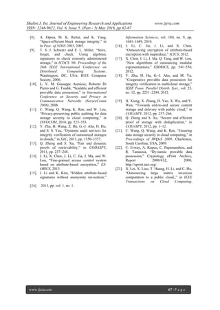 Shalini J. Int. Journal of Engineering Research and Applications www.ijera.com
ISSN: 2248-9622, Vol. 6, Issue 5, (Part - 5) May 2016, pp.62-67
www.ijera.com 67 | P a g e
[8]. A. Oprea, M. K. Reiter, and K. Yang,
“Space-efficient block storage integrity,” in
In Proc. of NDSS 2005, 2005.
[9]. T. S. J. Schwarz and E. L. Miller, “Store,
forget, and check: Using algebraic
signatures to check remotely administered
storage,” in ICDCS ’06: Proceedings of the
26th IEEE International Conference on
Distributed Computing Systems.
Washington, DC, USA: IEEE Computer
Society, 2006.
[10]. L. V. M. Giuseppe Ateniese, Roberto Di
Pietro and G. Tsudik, “Scalable and efficient
provable data possession,” in International
Conference on Security and Privacy in
Communication Networks (SecureComm
2008), 2008.
[11]. C. Wang, Q. Wang, K. Ren, and W. Lou,
“Privacy-preserving public auditing for data
storage security in cloud computing,” in
INFOCOM, 2010, pp. 525–533.
[12]. Y. Zhu, H. Wang, Z. Hu, G.-J. Ahn, H. Hu,
and S. S. Yau, “Dynamic audit services for
integrity verification of outsourced storages
in clouds,” in SAC, 2011, pp. 1550–1557.
[13]. Q. Zheng and S. Xu, “Fair and dynamic
proofs of retrievability,” in CODASPY,
2011, pp. 237–248.
[14]. J. Li, X. Chen, J. Li, C. Jia, J. Ma, and W.
Lou, “Fine-grained access control system
based on attribute-based encryption,” ES-
ORICS, 2013.
[15]. J. Li and K. Kim, “Hidden attribute-based
signatures without anonymity revocation,”
Information Sciences, vol. 180, no. 9, pp.
1681–1689, 2010.
[16]. J. Li, C. Jia, J. Li, and X. Chen,
“Outsourcing encryption of attribute-based
encryption with mapreduce,” ICICS, 2012.
[17]. X. Chen, J. Li, J. Ma, Q. Tang, and W. Lou,
“New algorithms of outsourcing modular
exponentiations,” ESORICS, pp. 541–556,
2012.
[18]. Y. Zhu, H. Hu, G.-J. Ahn, and M. Yu,
“Cooperative provable data possession for
integrity verification in multicloud storage,”
IEEE Trans. Parallel Distrib. Syst., vol. 23,
no. 12, pp. 2231–2244, 2012.
[19]. H. Xiong, X. Zhang, D. Yao, X. Wu, and Y.
Wen, “Towards end-to-end secure content
storage and delivery with public cloud,” in
CODASPY, 2012, pp. 257–266.
[20]. Q. Zheng and S. Xu, “Secure and efficient
proof of storage with deduplication,” in
CODASPY, 2012, pp. 1–12.
[21]. C. Wang, Q. Wang, and K. Ren, “Ensuring
data storage security in cloud computing,” in
Proceedings of IWQoS 2009, Charleston,
South Carolina, USA, 2009.
[22]. C. Erway, A. Kupcu, C. Papamanthou, and
R. Tamassia, “Dy-namic provable data
possession,” Cryptology ePrint Archive,
Report 2008/432, 2008,
http://eprint.iacr.org/.
[23]. X. Lei, X. Liao, T. Huang, H. Li, and C. Hu,
“Outsourcing large matrix inversion
computation to a public cloud,,” in IEEE
Transactions on Cloud Computing,
[24]. 2013, pp. vol. 1, no. 1.
 