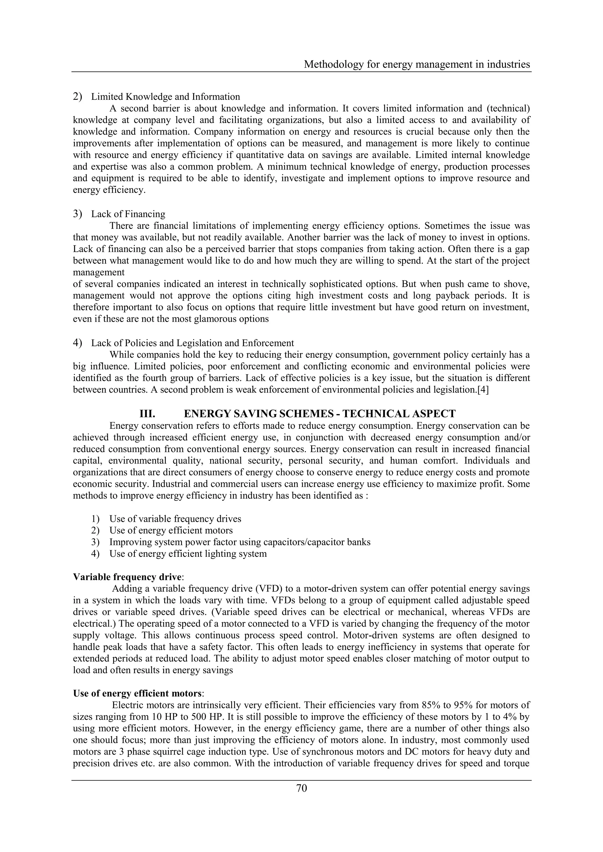 Methodology for energy management in industries

2) Limited Knowledge and Information
         A second barrier is about knowledge and information. It covers limited information and (technical)
knowledge at company level and facilitating organizations, but also a limited access to and availability of
knowledge and information. Company information on energy and resources is crucial because only then the
improvements after implementation of options can be measured, and management is more likely to continue
with resource and energy efficiency if quantitative data on savings are available. Limited internal knowledge
and expertise was also a common problem. A minimum technical knowledge of energy, production processes
and equipment is required to be able to identify, investigate and implement options to improve resource and
energy efficiency.

3) Lack of Financing
          There are financial limitations of implementing energy efficiency options. Sometimes the issue was
that money was available, but not readily available. Another barrier was the lack of money to invest in options.
Lack of financing can also be a perceived barrier that stops companies from taking action. Often there is a gap
between what management would like to do and how much they are willing to spend. At the start of the project
management
of several companies indicated an interest in technically sophisticated options. But when push came to shove,
management would not approve the options citing high investment costs and long payback periods. It is
therefore important to also focus on options that require little investment but have good return on investment,
even if these are not the most glamorous options

4) Lack of Policies and Legislation and Enforcement
          While companies hold the key to reducing their energy consumption, government policy certainly has a
big influence. Limited policies, poor enforcement and conflicting economic and environmental policies were
identified as the fourth group of barriers. Lack of effective policies is a key issue, but the situation is different
between countries. A second problem is weak enforcement of environmental policies and legislation.[4]

                 III.       ENERGY SAVING SCHEMES - TECHNICAL ASPECT
         Energy conservation refers to efforts made to reduce energy consumption. Energy conservation can be
achieved through increased efficient energy use, in conjunction with decreased energy consumption and/or
reduced consumption from conventional energy sources. Energy conservation can result in increased financial
capital, environmental quality, national security, personal security, and human comfort. Individuals and
organizations that are direct consumers of energy choose to conserve energy to reduce energy costs and promote
economic security. Industrial and commercial users can increase energy use efficiency to maximize profit. Some
methods to improve energy efficiency in industry has been identified as :

    1)   Use of variable frequency drives
    2)   Use of energy efficient motors
    3)   Improving system power factor using capacitors/capacitor banks
    4)   Use of energy efficient lighting system

Variable frequency drive:
           Adding a variable frequency drive (VFD) to a motor-driven system can offer potential energy savings
in a system in which the loads vary with time. VFDs belong to a group of equipment called adjustable speed
drives or variable speed drives. (Variable speed drives can be electrical or mechanical, whereas VFDs are
electrical.) The operating speed of a motor connected to a VFD is varied by changing the frequency of the motor
supply voltage. This allows continuous process speed control. Motor-driven systems are often designed to
handle peak loads that have a safety factor. This often leads to energy inefficiency in systems that operate for
extended periods at reduced load. The ability to adjust motor speed enables closer matching of motor output to
load and often results in energy savings

Use of energy efficient motors:
          Electric motors are intrinsically very efficient. Their efficiencies vary from 85% to 95% for motors of
sizes ranging from 10 HP to 500 HP. It is still possible to improve the efficiency of these motors by 1 to 4% by
using more efficient motors. However, in the energy efficiency game, there are a number of other things also
one should focus; more than just improving the efficiency of motors alone. In industry, most commonly used
motors are 3 phase squirrel cage induction type. Use of synchronous motors and DC motors for heavy duty and
precision drives etc. are also common. With the introduction of variable frequency drives for speed and torque

                                                         70
 