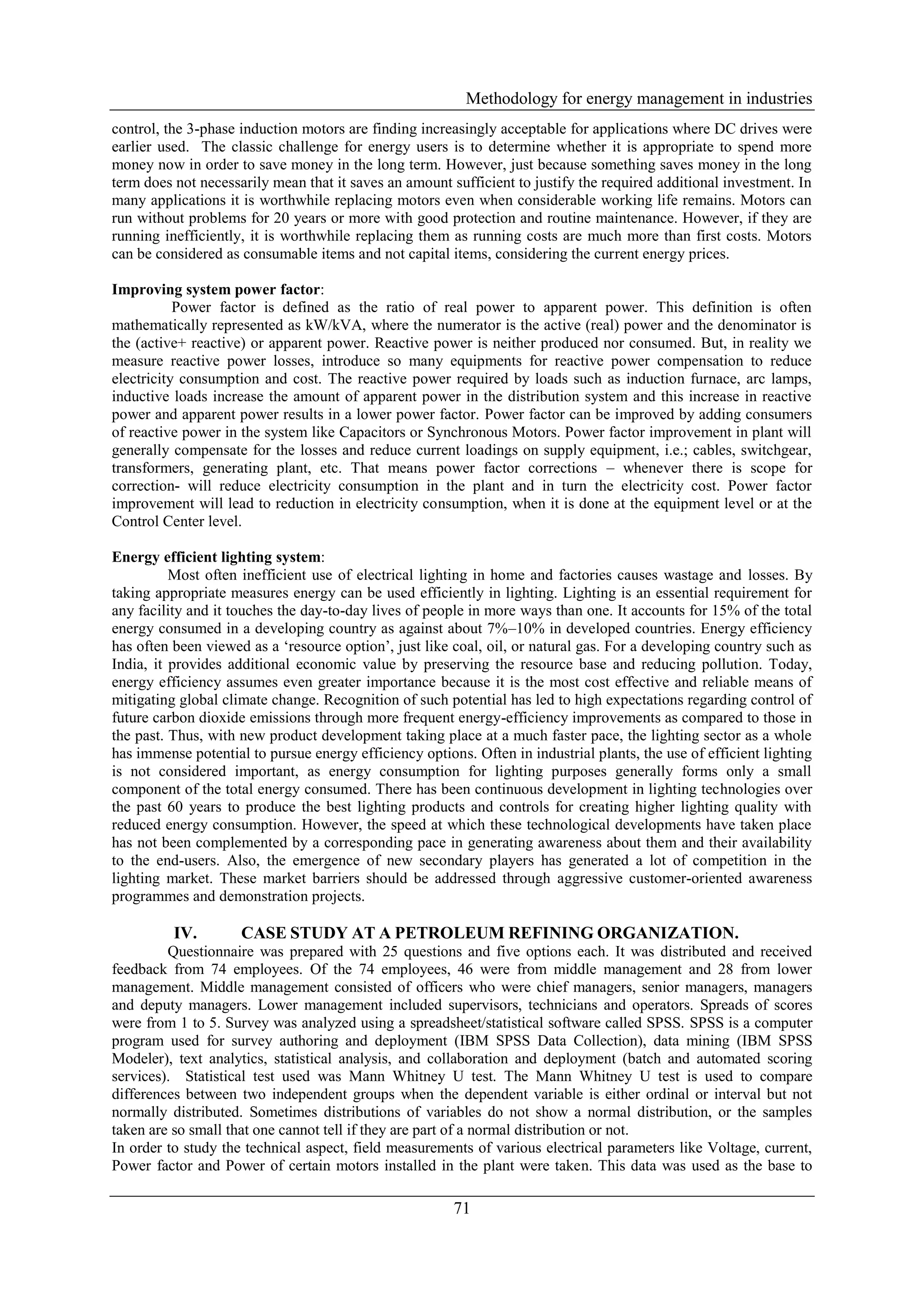 Methodology for energy management in industries
control, the 3-phase induction motors are finding increasingly acceptable for applications where DC drives were
earlier used. The classic challenge for energy users is to determine whether it is appropriate to spend more
money now in order to save money in the long term. However, just because something saves money in the long
term does not necessarily mean that it saves an amount sufficient to justify the required additional investment. In
many applications it is worthwhile replacing motors even when considerable working life remains. Motors can
run without problems for 20 years or more with good protection and routine maintenance. However, if they are
running inefficiently, it is worthwhile replacing them as running costs are much more than first costs. Motors
can be considered as consumable items and not capital items, considering the current energy prices.

Improving system power factor:
           Power factor is defined as the ratio of real power to apparent power. This definition is often
mathematically represented as kW/kVA, where the numerator is the active (real) power and the denominator is
the (active+ reactive) or apparent power. Reactive power is neither produced nor consumed. But, in reality we
measure reactive power losses, introduce so many equipments for reactive power compensation to reduce
electricity consumption and cost. The reactive power required by loads such as induction furnace, arc lamps,
inductive loads increase the amount of apparent power in the distribution system and this increase in reactive
power and apparent power results in a lower power factor. Power factor can be improved by adding consumers
of reactive power in the system like Capacitors or Synchronous Motors. Power factor improvement in plant will
generally compensate for the losses and reduce current loadings on supply equipment, i.e.; cables, switchgear,
transformers, generating plant, etc. That means power factor corrections – whenever there is scope for
correction- will reduce electricity consumption in the plant and in turn the electricity cost. Power factor
improvement will lead to reduction in electricity consumption, when it is done at the equipment level or at the
Control Center level.

Energy efficient lighting system:
          Most often inefficient use of electrical lighting in home and factories causes wastage and losses. By
taking appropriate measures energy can be used efficiently in lighting. Lighting is an essential requirement for
any facility and it touches the day-to-day lives of people in more ways than one. It accounts for 15% of the total
energy consumed in a developing country as against about 7%–10% in developed countries. Energy efficiency
has often been viewed as a ‘resource option’, just like coal, oil, or natural gas. For a developing country such as
India, it provides additional economic value by preserving the resource base and reducing pollution. Today,
energy efficiency assumes even greater importance because it is the most cost effective and reliable means of
mitigating global climate change. Recognition of such potential has led to high expectations regarding control of
future carbon dioxide emissions through more frequent energy-efficiency improvements as compared to those in
the past. Thus, with new product development taking place at a much faster pace, the lighting sector as a whole
has immense potential to pursue energy efficiency options. Often in industrial plants, the use of efficient lighting
is not considered important, as energy consumption for lighting purposes generally forms only a small
component of the total energy consumed. There has been continuous development in lighting technologies over
the past 60 years to produce the best lighting products and controls for creating higher lighting quality with
reduced energy consumption. However, the speed at which these technological developments have taken place
has not been complemented by a corresponding pace in generating awareness about them and their availability
to the end-users. Also, the emergence of new secondary players has generated a lot of competition in the
lighting market. These market barriers should be addressed through aggressive customer-oriented awareness
programmes and demonstration projects.

          IV.        CASE STUDY AT A PETROLEUM REFINING ORGANIZATION.
         Questionnaire was prepared with 25 questions and five options each. It was distributed and received
feedback from 74 employees. Of the 74 employees, 46 were from middle management and 28 from lower
management. Middle management consisted of officers who were chief managers, senior managers, managers
and deputy managers. Lower management included supervisors, technicians and operators. Spreads of scores
were from 1 to 5. Survey was analyzed using a spreadsheet/statistical software called SPSS. SPSS is a computer
program used for survey authoring and deployment (IBM SPSS Data Collection), data mining (IBM SPSS
Modeler), text analytics, statistical analysis, and collaboration and deployment (batch and automated scoring
services). Statistical test used was Mann Whitney U test. The Mann Whitney U test is used to compare
differences between two independent groups when the dependent variable is either ordinal or interval but not
normally distributed. Sometimes distributions of variables do not show a normal distribution, or the samples
taken are so small that one cannot tell if they are part of a normal distribution or not.
In order to study the technical aspect, field measurements of various electrical parameters like Voltage, current,
Power factor and Power of certain motors installed in the plant were taken. This data was used as the base to

                                                        71
 