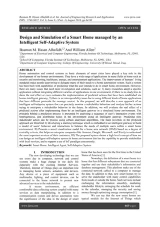 Basman M. Hasan Alhafidh.et al. Int. Journal of Engineering Research and Application www.ijera.com
ISSN : 2248-9622, Vol. 6, Issue 8, ( Part -1) August 2016, pp.64-90
www.ijera.com 64|P a g e
Design and Simulation of a Smart Home managed by an
Intelligent Self-Adaptive System
Basman M. Hasan Alhafidh1,3
And William Allen2
1
Department of Electrical and Computer Engineering, Florida Institute Of Technology, Melbourne, FL 32901,
USA.
2
School Of Computing, Florida Institute Of Technology, Melbourne, FL 32901, USA.
3
Department of Computer Engineering, College Of Engineering, University Of Mosul, Mosul, Iraq.
ABSTRACT
Home automation and control systems as basic elements of smart cities have played a key role in the
development of our homes environments. They have a wide range of applications in many fields at home such as
security and monitoring, healthcare, energy, and entertainment applications. The improvement of humans’ living
standards make people keep trying to delegate many of their needs to a home automation system. Such a system
has been built with capabilities of predicting what the user intends to do in smart home environment. However,
there are many issues that need more investigation and solutions, such as: 1) many researches adopt a specific
application without integrating different varieties of applications in one environment, 2) there is no study tries to
show the real effect or even evaluates the implementation of predicted actions that have been established via
homes intelligent gateway, 3) there is an interoperability issue due to using different kinds of home applications
that have different protocols for message context. In this proposal, we will describe a new approach of an
intelligent self-adaptive system that can precisely monitor a stakeholder behaviors and analyze his/her actions
trying to anticipate a stakeholder behavior in the future. In addition, we will evaluate the real effect of a
predicted actions after implementing them by an intelligent gateway in a simulated home environment. The
principle behind a prediction process is presented by analyzing a sequence of user’s interaction events with
heterogeneous, and distributed nodes in the environment using an intelligent gateway. Predicting next
stakeholder action can be process using certain analytical algorithms. The main novelties in the proposed
approach are threefold: I) Developing a learning technique which is embedded in an intelligent gateway to build
a model of users’ behavior and interactions to balance the needs of multiple users within a smart home
environment. II) Presents a novel visualization model for a home area network (HAN) based on a degree of
centrality criteria, that helps an enterprise companies like Amazon, Google, Microsoft, and Xively to understand
the most important services of their customers, III) The proposed system shows a high level concept of how we
can design an intelligent self-adaptive system in home environment that has the capability to provide stakeholder
with local services, and to support a use of IoT paradigm concurrently.
Keywords: Smart Home, Intelligent Agent, Self-Adaptive System
I. INTRODUCTION
The new developing technology that we can
see every day in computer, network and control
systems make a huge change in our daily life
especially with the exciting Internet Services.
Therefore, Internet of Things plays an important role
in managing home sensors, actuators, and devices.
Any device or a piece of equipment such as
multimedia, lighting, and control devices, can be
connected to the home network to present new
advanced services to the stakeholders.
A secure environment, an efficient
comfortable data collecting system coupled with many
services as data manipulating, in addition to a
communication system and device automation were
the significance of the idea in the design of smart
home that has been seen for the first time in the United
States of America [1].
Nowadays, the definition of a smart home is a
home that has different subsystems that are connected
together and use their stakeholder’s information and
database management. This platform make use of the
connected network cabled to a computer to manage
the data. In addition to that, new smart homes try to
serve the stakeholder with many control capabilities
from inside or outside the home. Such services include
exchanging the information smoothly, mediating
stakeholder lifestyle, arranging the schedule for work
in the calendar, managing the security and saving
money through optimizing energy consumption [1].
We can say that the new smart homes are
typical module for the Internet of Things which
RESEARCH ARTICLE OPEN ACCESS
 