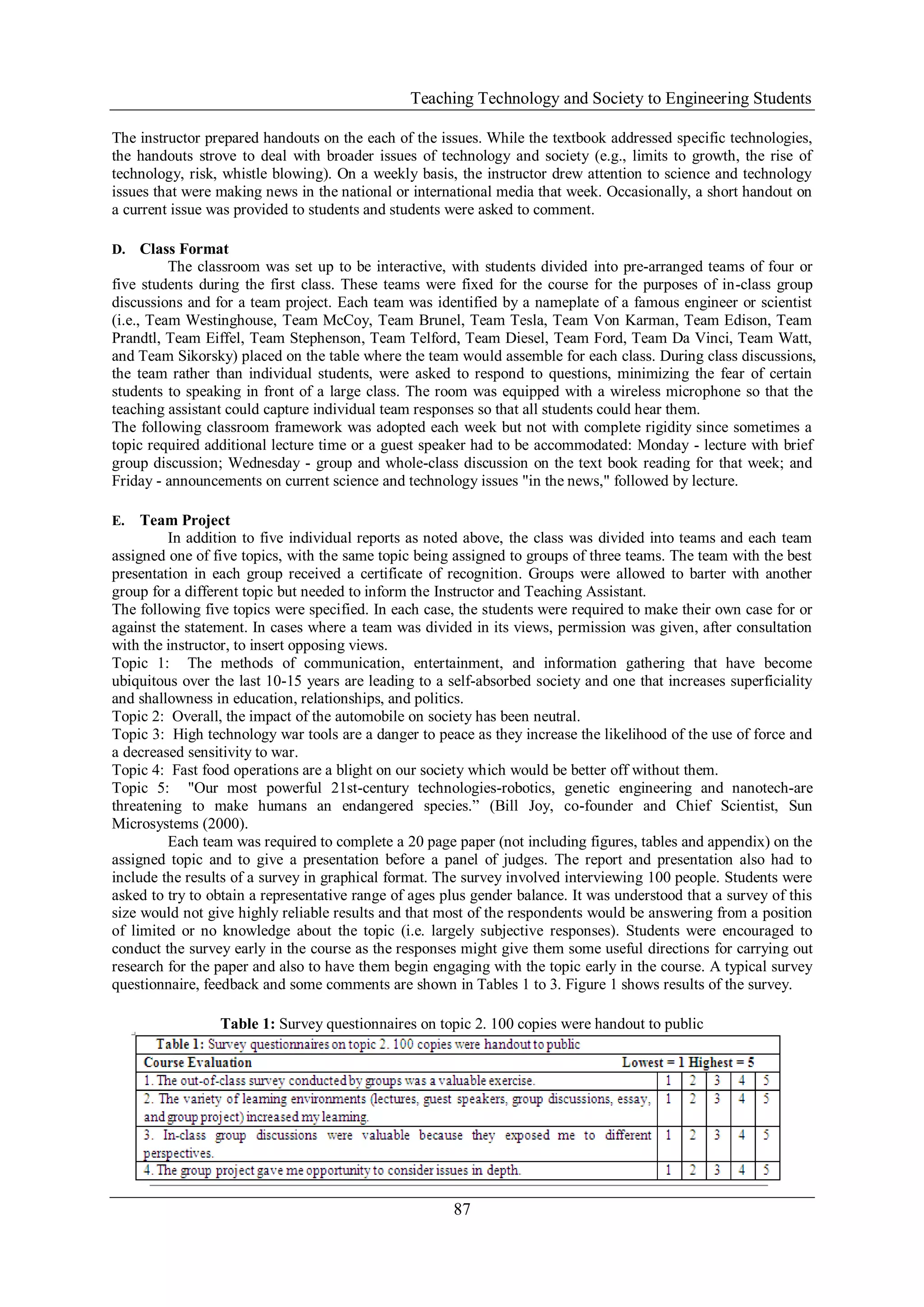 Teaching Technology and Society to Engineering Students
87
The instructor prepared handouts on the each of the issues. While the textbook addressed specific technologies,
the handouts strove to deal with broader issues of technology and society (e.g., limits to growth, the rise of
technology, risk, whistle blowing). On a weekly basis, the instructor drew attention to science and technology
issues that were making news in the national or international media that week. Occasionally, a short handout on
a current issue was provided to students and students were asked to comment.
D. Class Format
The classroom was set up to be interactive, with students divided into pre-arranged teams of four or
five students during the first class. These teams were fixed for the course for the purposes of in-class group
discussions and for a team project. Each team was identified by a nameplate of a famous engineer or scientist
(i.e., Team Westinghouse, Team McCoy, Team Brunel, Team Tesla, Team Von Karman, Team Edison, Team
Prandtl, Team Eiffel, Team Stephenson, Team Telford, Team Diesel, Team Ford, Team Da Vinci, Team Watt,
and Team Sikorsky) placed on the table where the team would assemble for each class. During class discussions,
the team rather than individual students, were asked to respond to questions, minimizing the fear of certain
students to speaking in front of a large class. The room was equipped with a wireless microphone so that the
teaching assistant could capture individual team responses so that all students could hear them.
The following classroom framework was adopted each week but not with complete rigidity since sometimes a
topic required additional lecture time or a guest speaker had to be accommodated: Monday - lecture with brief
group discussion; Wednesday - group and whole-class discussion on the text book reading for that week; and
Friday - announcements on current science and technology issues "in the news," followed by lecture.
E. Team Project
In addition to five individual reports as noted above, the class was divided into teams and each team
assigned one of five topics, with the same topic being assigned to groups of three teams. The team with the best
presentation in each group received a certificate of recognition. Groups were allowed to barter with another
group for a different topic but needed to inform the Instructor and Teaching Assistant.
The following five topics were specified. In each case, the students were required to make their own case for or
against the statement. In cases where a team was divided in its views, permission was given, after consultation
with the instructor, to insert opposing views.
Topic 1: The methods of communication, entertainment, and information gathering that have become
ubiquitous over the last 10-15 years are leading to a self-absorbed society and one that increases superficiality
and shallowness in education, relationships, and politics.
Topic 2: Overall, the impact of the automobile on society has been neutral.
Topic 3: High technology war tools are a danger to peace as they increase the likelihood of the use of force and
a decreased sensitivity to war.
Topic 4: Fast food operations are a blight on our society which would be better off without them.
Topic 5: "Our most powerful 21st-century technologies-robotics, genetic engineering and nanotech-are
threatening to make humans an endangered species.” (Bill Joy, co-founder and Chief Scientist, Sun
Microsystems (2000).
Each team was required to complete a 20 page paper (not including figures, tables and appendix) on the
assigned topic and to give a presentation before a panel of judges. The report and presentation also had to
include the results of a survey in graphical format. The survey involved interviewing 100 people. Students were
asked to try to obtain a representative range of ages plus gender balance. It was understood that a survey of this
size would not give highly reliable results and that most of the respondents would be answering from a position
of limited or no knowledge about the topic (i.e. largely subjective responses). Students were encouraged to
conduct the survey early in the course as the responses might give them some useful directions for carrying out
research for the paper and also to have them begin engaging with the topic early in the course. A typical survey
questionnaire, feedback and some comments are shown in Tables 1 to 3. Figure 1 shows results of the survey.
Table 1: Survey questionnaires on topic 2. 100 copies were handout to public
 