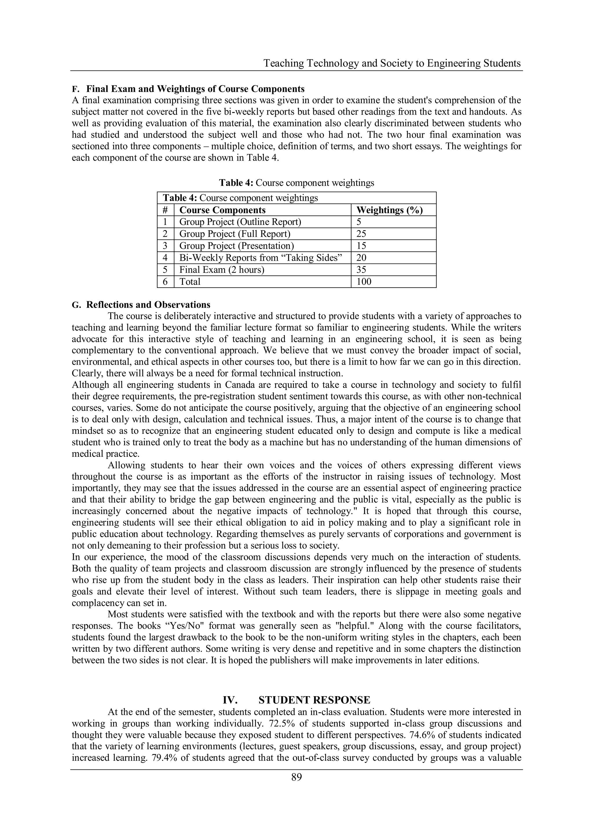 Teaching Technology and Society to Engineering Students
89
F. Final Exam and Weightings of Course Components
A final examination comprising three sections was given in order to examine the student's comprehension of the
subject matter not covered in the five bi-weekly reports but based other readings from the text and handouts. As
well as providing evaluation of this material, the examination also clearly discriminated between students who
had studied and understood the subject well and those who had not. The two hour final examination was
sectioned into three components – multiple choice, definition of terms, and two short essays. The weightings for
each component of the course are shown in Table 4.
Table 4: Course component weightings
G. Reflections and Observations
The course is deliberately interactive and structured to provide students with a variety of approaches to
teaching and learning beyond the familiar lecture format so familiar to engineering students. While the writers
advocate for this interactive style of teaching and learning in an engineering school, it is seen as being
complementary to the conventional approach. We believe that we must convey the broader impact of social,
environmental, and ethical aspects in other courses too, but there is a limit to how far we can go in this direction.
Clearly, there will always be a need for formal technical instruction.
Although all engineering students in Canada are required to take a course in technology and society to fulfil
their degree requirements, the pre-registration student sentiment towards this course, as with other non-technical
courses, varies. Some do not anticipate the course positively, arguing that the objective of an engineering school
is to deal only with design, calculation and technical issues. Thus, a major intent of the course is to change that
mindset so as to recognize that an engineering student educated only to design and compute is like a medical
student who is trained only to treat the body as a machine but has no understanding of the human dimensions of
medical practice.
Allowing students to hear their own voices and the voices of others expressing different views
throughout the course is as important as the efforts of the instructor in raising issues of technology. Most
importantly, they may see that the issues addressed in the course are an essential aspect of engineering practice
and that their ability to bridge the gap between engineering and the public is vital, especially as the public is
increasingly concerned about the negative impacts of technology." It is hoped that through this course,
engineering students will see their ethical obligation to aid in policy making and to play a significant role in
public education about technology. Regarding themselves as purely servants of corporations and government is
not only demeaning to their profession but a serious loss to society.
In our experience, the mood of the classroom discussions depends very much on the interaction of students.
Both the quality of team projects and classroom discussion are strongly influenced by the presence of students
who rise up from the student body in the class as leaders. Their inspiration can help other students raise their
goals and elevate their level of interest. Without such team leaders, there is slippage in meeting goals and
complacency can set in.
Most students were satisfied with the textbook and with the reports but there were also some negative
responses. The books “Yes/No" format was generally seen as "helpful." Along with the course facilitators,
students found the largest drawback to the book to be the non-uniform writing styles in the chapters, each been
written by two different authors. Some writing is very dense and repetitive and in some chapters the distinction
between the two sides is not clear. It is hoped the publishers will make improvements in later editions.
IV. STUDENT RESPONSE
At the end of the semester, students completed an in-class evaluation. Students were more interested in
working in groups than working individually. 72.5% of students supported in-class group discussions and
thought they were valuable because they exposed student to different perspectives. 74.6% of students indicated
that the variety of learning environments (lectures, guest speakers, group discussions, essay, and group project)
increased learning. 79.4% of students agreed that the out-of-class survey conducted by groups was a valuable
Table 4: Course component weightings
# Course Components Weightings (%)
1 Group Project (Outline Report) 5
2 Group Project (Full Report) 25
3 Group Project (Presentation) 15
4 Bi-Weekly Reports from “Taking Sides” 20
5 Final Exam (2 hours) 35
6 Total 100
 
