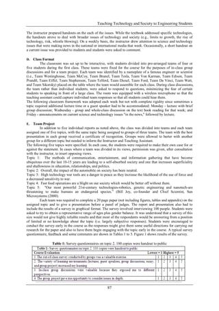 Teaching Technology and Society to Engineering Students
87
The instructor prepared handouts on the each of the issues. While the textbook addressed specific technologies,
the handouts strove to deal with broader issues of technology and society (e.g., limits to growth, the rise of
technology, risk, whistle blowing). On a weekly basis, the instructor drew attention to science and technology
issues that were making news in the national or international media that week. Occasionally, a short handout on
a current issue was provided to students and students were asked to comment.
D. Class Format
The classroom was set up to be interactive, with students divided into pre-arranged teams of four or
five students during the first class. These teams were fixed for the course for the purposes of in-class group
discussions and for a team project. Each team was identified by a nameplate of a famous engineer or scientist
(i.e., Team Westinghouse, Team McCoy, Team Brunel, Team Tesla, Team Von Karman, Team Edison, Team
Prandtl, Team Eiffel, Team Stephenson, Team Telford, Team Diesel, Team Ford, Team Da Vinci, Team Watt,
and Team Sikorsky) placed on the table where the team would assemble for each class. During class discussions,
the team rather than individual students, were asked to respond to questions, minimizing the fear of certain
students to speaking in front of a large class. The room was equipped with a wireless microphone so that the
teaching assistant could capture individual team responses so that all students could hear them.
The following classroom framework was adopted each week but not with complete rigidity since sometimes a
topic required additional lecture time or a guest speaker had to be accommodated: Monday - lecture with brief
group discussion; Wednesday - group and whole-class discussion on the text book reading for that week; and
Friday - announcements on current science and technology issues "in the news," followed by lecture.
E. Team Project
In addition to five individual reports as noted above, the class was divided into teams and each team
assigned one of five topics, with the same topic being assigned to groups of three teams. The team with the best
presentation in each group received a certificate of recognition. Groups were allowed to barter with another
group for a different topic but needed to inform the Instructor and Teaching Assistant.
The following five topics were specified. In each case, the students were required to make their own case for or
against the statement. In cases where a team was divided in its views, permission was given, after consultation
with the instructor, to insert opposing views.
Topic 1: The methods of communication, entertainment, and information gathering that have become
ubiquitous over the last 10-15 years are leading to a self-absorbed society and one that increases superficiality
and shallowness in education, relationships, and politics.
Topic 2: Overall, the impact of the automobile on society has been neutral.
Topic 3: High technology war tools are a danger to peace as they increase the likelihood of the use of force and
a decreased sensitivity to war.
Topic 4: Fast food operations are a blight on our society which would be better off without them.
Topic 5: "Our most powerful 21st-century technologies-robotics, genetic engineering and nanotech-are
threatening to make humans an endangered species.” (Bill Joy, co-founder and Chief Scientist, Sun
Microsystems (2000).
Each team was required to complete a 20 page paper (not including figures, tables and appendix) on the
assigned topic and to give a presentation before a panel of judges. The report and presentation also had to
include the results of a survey in graphical format. The survey involved interviewing 100 people. Students were
asked to try to obtain a representative range of ages plus gender balance. It was understood that a survey of this
size would not give highly reliable results and that most of the respondents would be answering from a position
of limited or no knowledge about the topic (i.e. largely subjective responses). Students were encouraged to
conduct the survey early in the course as the responses might give them some useful directions for carrying out
research for the paper and also to have them begin engaging with the topic early in the course. A typical survey
questionnaire, feedback and some comments are shown in Tables 1 to 3. Figure 1 shows results of the survey.
Table 1: Survey questionnaires on topic 2. 100 copies were handout to public
 
