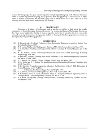 Teaching Technology and Society to Engineering Students
90
exercise for their groups. The great majority agreed or strongly agreed that group work enhanced the course.
68.6% of students agreed that the group project provided them the opportunity to consider issues in depth.
70.0% of students recommended that the short 3- page essay in which student had to “take sides” on an issue
definitely motivated them to read more critically and carefully.
V. CONCLUSIONS
Engineers as developers of technology need to develop the ability to think about the broader
implications of their technological designs and systems. The structure and format of Technology, Society and
the Future course taught at the Faculty of Engineering at the University of Manitoba, has been a successful
approach in raising the awareness of engineering students to the impact of technology practice on society and
the impact of society on technology practice.
REFERENCES
[1]. R. Perrucci and J. E. Gerstl, Profession without Community. Engineers in American Society. New
York, Random House, 1989.
[2]. T. T. Layton, The Revolt of the Engineers. Baltimore, MD, Johns Hopkins University Press, 1986.
[3]. C. G. Guenther, "Teaching social responsibility." IEEE Technology & Society Magazine: pp. 15-21,
1997.
[4]. K., M. Hallinan, Daniels, "Balancing technical and social issues." IEEE Technology & Society
Magazine, pp. 5-14, 2001.
[5]. J. Byrd and J. Hudgins, "Teaming in the design laboratory." ASEE Journal of Engineering Education,
vol. 84, pp. 225-341, 1995.
[6]. P. C. Wankat, The Effective, Efficient Professor. Boston, Allyn and Bacon, 2002.
[7]. W. E., Bijker, and T. P. Hughes, The Social Construction of Technological Systems. Cambridge, MA,
M.I.T. Press, 1989.
[8]. R. L. Hudspith, "Expanding engineering education: Building better bridges." IEEE Technology &
Society Magazine: pp. 34-40, 2001.
[9]. M. Brassard, The Memory Jogger Plus, GOAL/QPC, 1996.
[10]. D. G. Ullman, The Mechanical Design Process. New York, McGraw-Hill, 1997.
[11]. S. A. Ambrose, and C. H. Amon, "Systematic design of a first-year mechanical engineering course at
Carnegie Mellon." Journal Engineering Education, vol. 86, no. 2, 1997.
[12]. T. A. Eaton, Taking Sides: Clashing Views in Science, Technology, and Society. Toronto, McGraw-
Hill Ryerson, 2009.
 