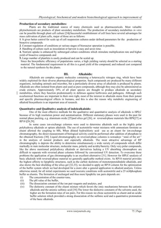 Physiological, biochemical and modern biotechnological approach to improvement of
www.iosrjournals.org 75 | Page
Production of secondary metabolites:
Plants are the traditional source of many chemicals used as pharmaceuticals. Most valuable
phytochemicals are products of plant secondary metabolism. The production of secondary metabolites in vitro
can be possible through plant cell culture [24].Successful establishment of cell lines have several advantages for
mass cultivation of plant cells, major of those are as follows:
1. It gives better control for scale up of cell suspension cultures under defined parameters for the production of
bioactive compounds.
2. Constant regulation of conditions at various stages of bioreactor operation is possible.
3. Handling of culture such as inoculation or harvest is easy and saves time.
4. Nutrient uptake is enhanced by submerged culture conditions which stimulate multiplication rate and higher
yield of bioactive compounds and
5. Large number of plantlets is easily produced and can be scaled up.
Since the biosynthetic efficiency of populations varies, a high yielding variety should be selected as a starting
material. The fundamental requirement in all this is a good yield of the compound, and reduced cost compared
to the natural synthesis by the plants.
III. Alkaloids:
Alkaloids are complex organic molecules containing a heterocyclic nitrogen ring, which have been
widely exploited for their diverse pharmacological properties. Such compounds are produced by many different
organisms, including animals and microbes, but a particularly diverse array of alkaloids is produced by plants.
Alkaloids are often isolated from plants and used as pure compounds, although they may also be administered as
crude extracts. Approximately 10% of all plant species are thought to produce alkaloids as secondary
metabolites, where they function predominantly in defenses against herbivores and pathogens. Although such
ecochemical functions are important in their own right, most of the interest in alkaloids stems from their potent
and specific pharmacological effects in humans, and this is also the reason why metabolic engineering of
alkaloid biosynthesis is an important area of research.
Quantitative and Qualitative analysis of indolealkaloids:
One of the most effective methods for the qualitative and quantitative analysis of alkaloids is HPLC
because of its high resolution power and automatisation. Different stationary phases were used in the past for
normal phase packing, e.g. aluminum oxide [25]and silica gel [26], or reversed-phase materials like RP8[27] or
RP18 [28,29].
In some cases ion-exchange columns were used to determine alkaloids such as the highly polar
polyhydroxy alkaloids or opium alkaloids. The use of acetonitrile–water mixtures with ammonium formiate as
eluent allowed the coupling to MS. When diluted hydrochloric acid use as an eluent for ion-exchange
chromatography, the direct measurement of biological activity could be performed after addition of phosphate to
the obtained fractions [30]. Liquid chromatography on reversed-phase columns is nowadays ‘‘state of the art’’
in the analysis of natural products and especially alkaloids. The most attractive advantage of RP
chromatography is deproto the ability to determine simultaneously a wide variety of compounds which differ
markedly in men molecular structure, molecular mass, polarity and acidity/basicity. Only very polar compounds,
like the above mentioned polyhydroxy alkaloids or derivatives lacking a UV absorbing chromophore are
difficult to separate with reversed phase columns followed by conventional UV detection. To overcome these
problems the application of gas chromatography is an excellent alternative [31]. However for HPLC-analysis of
basic alkaloids with reversed-phase material no generally applicable method exists. As RP18 material provides
the highest affinity to lipophilic structures, such as the carbon skeletons of monoterpenoidindole alkaloids, and
also shows the best shielding of the silica gel [32,33], we decided to apply an RP18 column for the optimization
of the buffer system which we had developed for a more alter a general application to alkaloid analysis. Unless
otherwise stated, for all initial experiments we used isocratic conditions with acetonitrile and a 25 mMphosphate
buffer as eluents. The formation of uncharged and thus more lipophilic ion pairs depends on:
(i) The concentration of the counter-ions,
(ii) The pH value of the buffer,
(iii) The dissociation constant of the ion pair reagents and analytes, and
(iv) The dielectric constant of the eluent mixture which favors the ionic mechanisms between the cationic
alkaloids and the anionic sulfonic acid [34].The lower the dielectric constants of the solvents used, the
higher are the formation rates of ion pairs. For this reason we chose acetonitrile as eluent and an acidic
buffer solution which provided a strong dissociation of the sulfonic acid and a quantitative protonation
of the basic alkaloids.
 