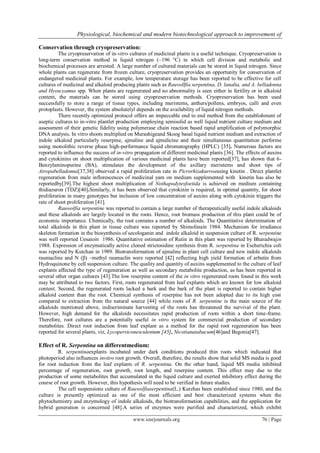 Physiological, biochemical and modern biotechnological approach to improvement of
www.iosrjournals.org 76 | Page
Conservation through cryopreservation:
The cryopreservation of in-vitro cultures of medicinal plants is a useful technique. Cryopreservation is
long-term conservation method in liquid nitrogen (–196 °C) in which cell division and metabolic and
biochemical processes are arrested. A large number of cultured materials can be stored in liquid nitrogen. Since
whole plants can regenerate from frozen culture, cryopreservation provides an opportunity for conservation of
endangered medicinal plants. For example, low temperature storage has been reported to be effective for cell
cultures of medicinal and alkaloid producing plants such as Rauvollfia serpentina, D. lanalta, and A. belladonna
and Hyoscyamus spp. When plants are regenerated and no abnormality is seen either in fertility or in alkaloid
content, the materials can be stored using cryopreservation methods. Cryopreservation has been used
successfully to store a range of tissue types, including meristems, anthers/pollens, embryos, calli and even
protoplasts. However, the system absolutelyl depends on the availability of liquid nitrogen methods.
There recently optimized protocol offers an impeccable end to end method from the establishment of
aseptic cultures to in-vitro plantlet production employing semisolid as well liquid nutrient culture medium and
assessment of their genetic fidelity using polymerase chain reaction based rapid amplification of polymorphic
DNA analysis. In vitro shoots multiplied on Murashigeand Skoog basal liquid nutrient medium and extraction of
indole alkaloid particularly reserpine, ajmaline and ajmalicine and their simultaneous quantitation performe
using monolithic reverse phase high-performance liquid chromatography (HPLC) [35]. Numerous factors are
reported to influence the success of in-vitro propagation of different medicinal plants [36]. The effects of auxins
and cytokinins on shoot multiplication of various medicinal plants have been reported[37], has shown that 6-
Benzylaminopurine (BA), stimulates the development of the axillary meristems and shoot tips of
Atropabelladonna[37,38] observed a rapid proliferation rate in Picrorhizakurroausing kinetin . Direct plantlet
regeneration from male inflorescences of medicinal yam on medium supplemented with kinetin has also be
reportedby[39].The highest shoot multiplication of Nothapodytesfoetida is achieved on medium containing
thidiazuron (TDZ)[40].Similarly, it has been observed that cytokinin is required, in optimal quantity, for shoot
proliferation in many genotypes but inclusion of low concentration of auxins along with cytokinin triggers the
rate of shoot proliferation [41].
Rauwolfia serpentine was reported to contain a large number of therapeutically useful indole alkaloids
and these alkaloids are largely located in the roots. Hence, root biomass production of this plant could be of
economic importance. Chemically, the root contains a number of alkaloids. The Quantitative determination of
total alkaloids in this plant in tissue culture was reported by Shimolinain 1984. Mechanism for irradiance
skeleton formation in the biosynthesis of secologanin and indole alkaloid in suspension culture of R. serpentine
was well reported Uesatoin 1986. Quantitative estimation of Rutin in this plant was reported by Bharadwajin
1988. Expression of enzymatically active cloned strictosidine synthesis from R. serpentina in Escherichia coli
was reported by Kutchan in 1989. Biotransformation of ajmaline in plant cell culture and new indole alkaloids
raumacline and N (β) –methyl raumaclin were reported [42] reflecting high yield formation of arbutin from
Hydroquinone by cell suspension culture. The quality and quantity of auxins supplemented to the culture of leaf
explants affected the type of regeneration as well as secondary metabolite production, as has been reported in
several other organ cultures [43].The low reserpine content of the in vitro regenerated roots found in this work
may be attributed to two factors. First, roots regenerated from leaf explants which are known for low alkaloid
content. Second, the regenerated roots lacked a bark and the bark of the plant is reported to contain higher
alkaloid content than the root. Chemical synthesis of reserpine has not been adopted due to its high cost
compared to extraction from the natural source [44] while roots of R. serpentine is the main source of the
alkaloids mentioned above, indiscriminate harvesting of the roots has threatened the survival of the plant.
However, high demand for the alkaloids necessitates rapid production of roots within a short time-frame.
Therefore, root cultures are a potentially useful in vitro system for commercial production of secondary
metabolites. Direct root induction from leaf explant as a method for the rapid root regeneration has been
reported for several plants, viz, Lycopersiconesculentum [45], Nicotianatabacum[46]and Begonia[47].
Effect of R. Serpentina on differentmedium:
R. serpentinaexplants incubated under dark conditions produced thin roots which indicated that
photoperiod also influences invitro root growth. Overall, therefore, the results show that solid MS media is good
for root induction from the leaf explants of R. serpentina. On the other hand, liquid MS media inhibited
percentage of regeneration, root growth, root length, and reserpine content. This effect may due to the
production of some metabolites that accumulated in the liquid culture and exerted inhibitory effect during the
course of root growth. However, this hypothesis will need to be verified in future studies.
The cell suspensions culture of Rauwolfiaserpentina(L.) Kurzhas been established since 1980, and the
culture is presently optimized as one of the most efficient and best characterized systems when the
phytochemistry and enzymology of indole alkaloids, the biotransformation capabilities, and the application for
hybrid generation is concerned [48].A series of enzymes were purified and characterized, which exhibit
 