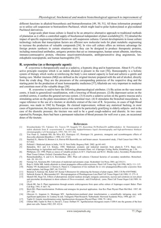 Physiological, biochemical and modern biotechnological approach to improvement of
www.iosrjournals.org 77 | Page
different functions in alkaloid biosynthesis and biotransformation [49, 50, 51]. All these information prompted
us to utilize cell suspension to biotransform Paclitaxel, which might lead to polar hydroxylated or glycosidated
Paclitaxel derivatives.
Large-scale plant tissue culture is found to be an attractive alternative approach to traditional methods
of plantation as it offers a controlled supply of biochemical independent of plant availability[52, 53] detailed the
impact of specific engineering-related factors on cell suspension cultures. Current developments in tissue culture
technology indicate that transcription factors are efficient new molecular tools for plant metabolic engineering
to increase the production of valuable compounds [54]. In vitro cell culture offers an intrinsic advantage for
foreign protein synthesis in certain situations since they can be designed to produce therapeutic proteins,
including monoclonal antibodies, antigenic proteins that act as immunogenes, human serum albumin, interferon,
immuno-contraceptive protein, ribosome unactivatortrichosantin, antihypersensitive drug angiotensin, leu-
enkephalin neuropeptide, and human haemoglobin [55].
R. serpentina (as a therapeutic agent):
R. serpentina is therapeutically used as a sedative, a hypnotic drug and in hypertension. About 0.1% of the
active principle reserpine which is an indole alkaloid is present in the root [56]. Homoeopathy is a holistic
system of therapy which works at reinforcing the body’s own natural capacity to heal and achieve a gentle and
lasting cure. Mother tinctures (MQ) are defined as the original tincture prepared with the aid of alcohol, directly
from the crude drug. They are the precursors of the corresponding potencies of the respective drug and the
starting point for the production of most homoeopathic medicines [57].Alkaloids are very important in medicine
and constitute most of the valuable drugs [58].
R. serpentina is said to have the following pharmacological attributes. (1) By action on the vaso motor
centre, it leads to generalized vasodilatation, with a lowering of blood pressure. (2) By depressant action on the
cerebral centres, it soothes the general nervous system. (3) It exerts a sedative action on the gastric mucosa and a
stimulating action on the plain musculature of the intestinal tract. (4) It stimulates the bronchial musculature. A
vague reference to the use of a tincture or alcoholic extract of the root of R. Serpentina, in cases of high blood
pressure, was made in 1942 by Paranjpe. He claimed improvement, without any statistical backing, in most
cases of hypertension; the hypotensive action was said to be particularly gratifying in elderly subjects- and in the
case of the diastolic pressure; the tincture was said to be a good cough-sedative and diuretic. In two cases
reported by Paranjpe, there had been a permanent reduction of blood pressure for well over a year, on occasional
doses of the tincture.
References
[1] Klyushnichenko VE, Yakimov SA, Tuzova TP, Syagailo YV, Kuzovkina IN,WulfsonAN andMiroshnikov AI. Determination of
indole alkaloids from R. serpentinaand R. vomitoriaby highperformance liquid chromatography and high-performance thinlayer
chromatography.J of ChromatogrA. 1995; 704: 357–362.
[2] Von Poser G, Andrade HH, Da Silva KV, Henriques AT, Henriques JA. genotoxic, mutagenic and recombinogenic effects of
Rauwolfia alkaloids.MutatRes J. 1990; 232: 37-43.
[3] Stanford JL, Martin EJ, Brinton LA, Hoover RN.Rauwolfia use and breast cancer: Acasecontrol study. J Natl Cancer Inst 1986; 76:
817-822.
[4] Pullaiah J. Medicinal plants in India, Vol. II. New Delhi: Regency Publ; 2002; pp 441-443.
[5] Balandrin, M.J. and J.A. Klocke, 1988. Medicinal, aromatic and industrial materials from plants.In Y.P.S. Bajaj (ed.),
Biotechnology in Agriculture and Forestry. Medicinal and Aromatic Plant, vol. 4.Springer-Verlag, Berlin, Heidelberg, pp. 1-36.
[6] Phillipson, J.D. 1990. Plants as source of valuable products.In B.V. Charlwood, and M.J.C. Rhodes (eds.), Secondary Productsfrom
Plant Tissue Culture. Oxford: Clarendon Press, pp. 1-21.
[7] RamachandraRao, S. and G.A. Ravishankar. 2002. Plant cell cultures: Chemical factories of secondary metabolites. Biotechnol.
Adv. 20: 101-153.
[8] Farooqi AA, Sreeramu BS. Cultivation of medicinal and aromatic crops. Hyderabad: Uni Press; 2001; pp 210-211.
[9] Roja G, Heble MR. Indole alkaloids in clonal propagules ofRauwolfiaserpentina. Plant Cell Tissue Org Cult 1996; 44(2): 111- 115.
[10] Pandey VP, Kudakasseril J, Cherian E, Patani G. Comparison of two methods for in vitro propagationofRauwolfia serpentine from
nodal explants. Ind Drugs 2007; 44: 514-519.
[11] Banerjee S, Kukreja AK, Kahol AP, Kumar S.Bioreactor for enhancing the biomass of plant organs. 2003; US Pat 6589780B2.
[12] Satheesh Kumar K, Bhavanandan KV. Micropropagation of Plumbagorosea Linn.Plant Cell Tissue Organ Cult.1988; 15: 275- 8.
[13] Mantell SH, Hugo SA. Effects of photoperiod, mineral medium strength, inorganic ammonium, sucrose and cytokinin on root,shoot
and microtuber development in shoot cultures of DioscoreaalataL. and D.bulbiferaL. yams. Plant Cell Tissue Organ Cult.1989; 16:
23-37.
[14] Ghosh BE, Sen S. Plant regeneration through somatic embryogenesis from spear callus culture of Asparagus cooperi Baker. Plant
Cell Rep. 1991; 9: 667- 70.
[15] Birch RG. Plant transformation: Problems and strategies for practical application. Ann Rev Plant Physiol Plant Mol Biol. 1997; 48:
297- 326.
[16] Gheysen G, Angenon G, Montague MV. Agrobacterium-mediated plant transformation: a scientifically intriguing story with
significant application. In: Lindsey K (ed). Transgenic Plant Research. Netherlands: Harwood Academic Press, 1998, pp1-33.
[17] Tepfer D. Genetic transformation using Agrobacterium rhizogenes.Physiol Plant. 1990; 79: 140-6.
[18] Chilton MD, Tepfer D, Petit A, David C, Casse- Delbart FT. Agrobacterium rhizogenes inserts T-DNA into the genome of the host
plant root cells. Nature.1982; 295: 432-4.
 