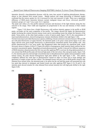 Spatial Laser Induced Fluorescence Imaging (SLIFIMG) Analysis To Assess Tissue Photosensitizer
www.iosrjournals.org 84 | Page
intensities showed a time-dependent decrease with the same time period of applying photodynamic therapy,
almost as that obtained from normal tissues. Matlab analysis and image processing of obtained images
confirmed that the tumors uptake for ALA increased by time and exposure to light. There was a significant
difference of RGB pixels intensities between normal, malignant tissues and those obtained post-PDT
treatment groups at 2 and 7 days post ALA injection.
The peaks and valleys of a line profile represent increases and decreases of the light intensity along the line
selected in the image. Their width and magnitude are proportional to the size and intensity of their related
regions.
Figure 3 (A) shows how a bright fluorescence with uniform intensity appears in the profile as RGB
peaks, red peaks are the main component of the profile. The images showed the higher the photosensitizer
uptake increasing the contrast between tumour tissue and its surrounding tissues the steeper the intensity of the
peaks. Noisy pixels, on the other hand, produce a series of narrow peaks figure 3 (B, C), the concentration of
inactivated photosensitizer, showed homogeneous intensity distribution shifted to the right figure 3 (D).
Normal tissue layers provided fluorescence spectra exhibiting a broad-continuum emission between 300 and 700
nm with peak fluorescence of equal intensity, the dominant peaks is for green colour pixels figure 4 (A). This
figure showed some green bright fluorescence as photosensitizer eliminated quickly from healthy cells. This
profile characterized by a low noisy peaks, that disappeared rather than present any significant peak, which
obviously shown in figures 4 (B & C). Figure (D) reflects a homogeneous small intensity peak conform the low
sensitizer concentration uptake. Regarding activated photosensitizers’ profile it showed two different sequences
of RGB intensities characterization the first was just after applying PDT to activate the drug (photosensitizer), it
was noticed that RGB profile peak still showed high peaks of the red colour, blue and green peaks, figure 5 (B,
C), the intensity peak also showed high concentration due to that photosensitizer uptake and accumulation inside
tumour tissues, the peak showed homogeneous high peak shifted to the right figure 5 (D). This pattern
completely differed one week later as photosensitizer started its effect on tissue led to tissue damage and
generation of singlet oxygen and free radical. The damaged tissues still gave rise to RGB profile closed to that
obtained from normal tissue, the dominant peak is for green but the red and blue peaks still presented but with
low peak than showed in malignant and treated tissues just after applying PDT figure 6 (A, B and C), the
intensity peak showed remarks for what obtained from normal intensity but with high peak shifted to the right
figure 6 (D).
(A) (B)
0
50
100
150
200
0
100
200
300
400
0
50
100
150
200
250
XY
(C)
 