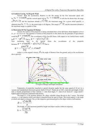 A Digital Pen with a Trajectory Recognition Algorithm
www.iosrjournals.org 73 | Page
4.2 Uniform Gravity, No Drag Or Wind
Assume be the acceleration, Relative to the flat terrain let the first horizontal speed will
be and the vertical speed will be . It will also be shown that, the range
is , and the maximum altitude is ; the maximum range, for a given initial speed , is
obtained when , i.e. the initial angle is 45 degrees. This range is , and the maximum altitude at
the maximum range is a quarter of that.
4.3 Derivation Of The Equation Of Motion
Assume the motion of the projectile is being calculated from a Free fall frame which happens to be at
(x, y) = (0, 0) at t=0. The equation of motion of the projectile in this frame (by the principle of equivalence)
would be . The co-ordinates of this free-fall frame, with respect to our inertial frame would
be . That is, .
Now translating back to the inertial frame the co-ordinates of the projectile
becomes That is:
,
(where v0 is the original velocity, is the angle of distance from the ground, and g is the acceleration
due to gravity).
Figure of Range and height calculation
Trajectories of projectiles launched at special elevation angles but the same speed of 10 m/s in a
vacuum and standardized downward gravity field of 10 m/s2
. Points are at 0.05 s intervals and length of their
tails is linearly proportional to their velocity. t = time from begin, T = time of air travel, R = range and H =
highest point of trajectory (indicated with arrows).
The range, R, is the greatest distance the object schedule along the-axis in the I sector. The initial
velocity, vi, is the speed at which said object is launched from the spot of origin. The initial angle,θi, is the angle
at which said object is released. The g is the respective gravitational pull on the object within a null-medium.
The height, h, is the maximum parabolic height said object reaches within its trajectory
 