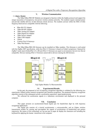 A Digital Pen with a Trajectory Recognition Algorithm
www.iosrjournals.org 74 | Page
V. Wireless Communication
5.1 Zigbee Module:
The XBee/XBee-PRO RF Modules are designed to function within the ZigBee protocol and support the
unique necessities of inexpensive, low-power wireless antenna networks. The modules require minimal power
and provide reliable delivery of data between remote devices. The modules activate within the ISM 2.4 GHz
frequency band and are compatible with the following:
 XBee RS-232 Adapter
 XBee RS-485 Adapter
 XBee Analog I/O Adapter
 XBee Digital I/O Adapter
 XBee Sensor Adapter
 XBee USB Adapter
 XStick
 Connect Port X Gateways
 XBee Wall Router.
The XBee/XBee-PRO ZB firmware can be installed on XBee modules. This firmware is well-suited
with the ZigBee 2007 specification, while the ZNet 2.5 firmware is based on Ember's proprietary "planned for
ZigBee" mesh stack (EmberZNet 2.5). ZB and ZNet 2.5 firmware are equal in environment, but not over-the-air
compatible. Devices running ZNet 2.5 firmware cannot talk to devices running the ZB firmware.
Fig5.Zigbee Module To Microcontroller
VI. Experimental Results
In this part, the proposed of use of trajectory recognition algorithm is validated by the following two
experiments.1)Hand written numeral recognition and 2)motion recognition. The proposed trajectory recognition
algorithm consists of the subsequent actions: acceleration acquisition, signal preprocessing.
We collected the acceleration signals in a laboratory environment and displayed in the personal
computer.
VII. Conclusion
This paper presents an accelerometer-based digital pen for handwritten digit by with trajectory
recognition applications.
The digital pen consists of a triaxial accelerometer, a microcontroller, and an Zigbee wireless
transmission module for sensing and get-together the signals of accelerations of handwriting and gesture
trajectories. By means of this technology we can put pen to paper & display the characters not including the
keyboard for applying the human interaction to the computer.
 
