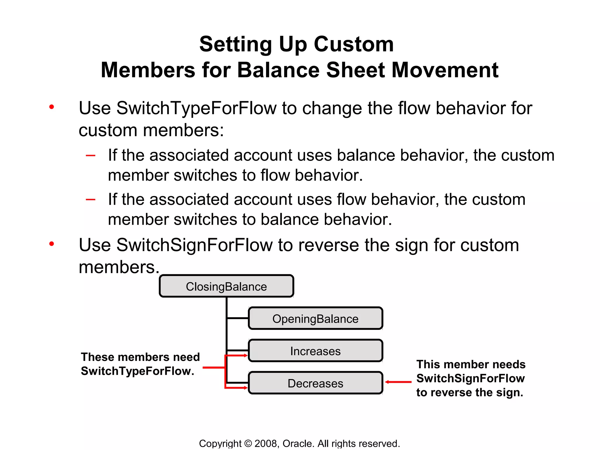 Copyright © 2008, Oracle. All rights reserved.
Setting Up Custom
Members for Balance Sheet Movement
• Use SwitchTypeForFlow to change the flow behavior for
custom members:
– If the associated account uses balance behavior, the custom
member switches to flow behavior.
– If the associated account uses flow behavior, the custom
member switches to balance behavior.
• Use SwitchSignForFlow to reverse the sign for custom
members.
This member needs
SwitchSignForFlow
to reverse the sign.
ClosingBalance
OpeningBalance
Increases
Decreases
These members need
SwitchTypeForFlow.
 