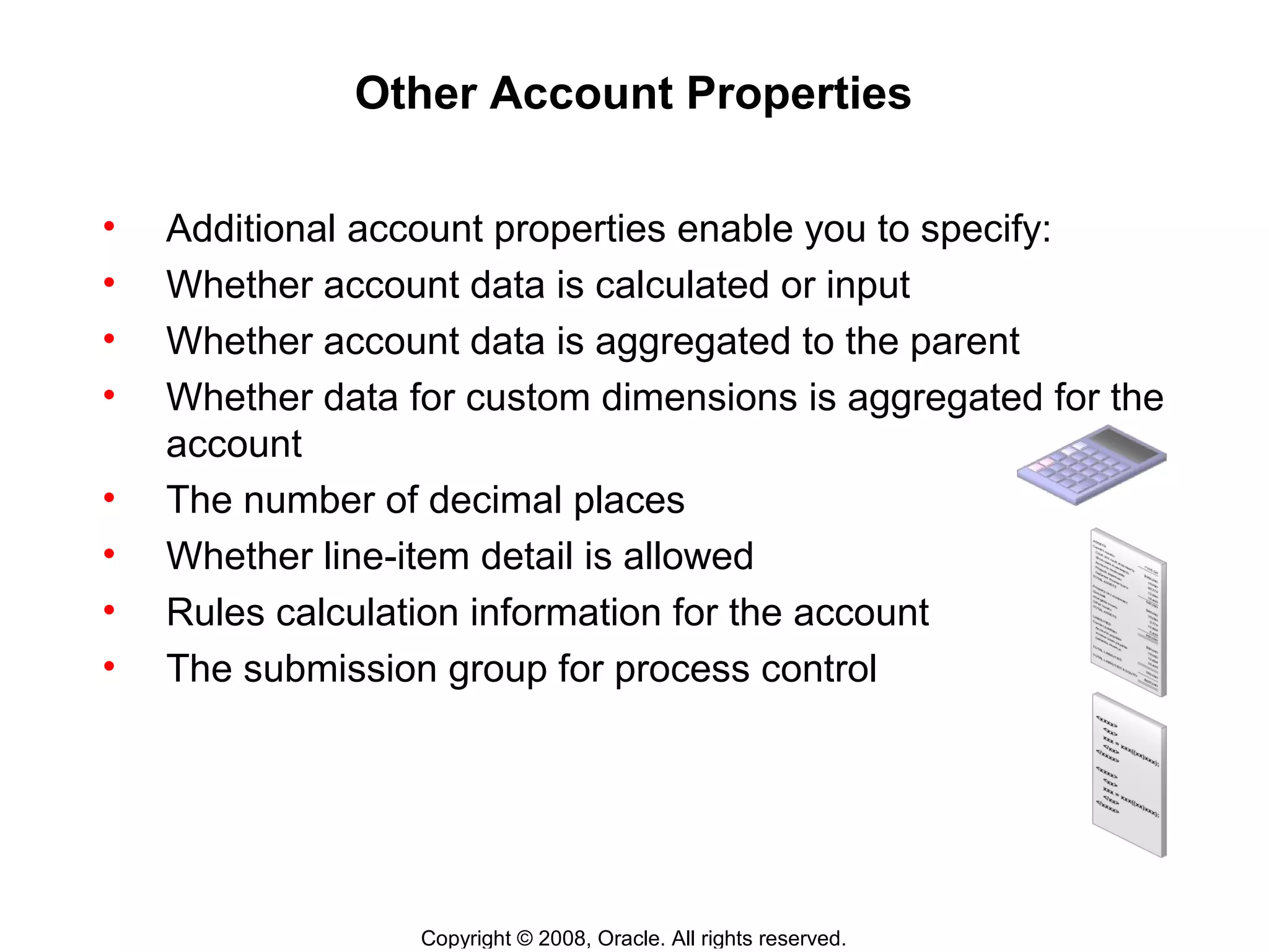 Copyright © 2008, Oracle. All rights reserved.
Other Account Properties
• Additional account properties enable you to specify:
• Whether account data is calculated or input
• Whether account data is aggregated to the parent
• Whether data for custom dimensions is aggregated for the
account
• The number of decimal places
• Whether line-item detail is allowed
• Rules calculation information for the account
• The submission group for process control
 