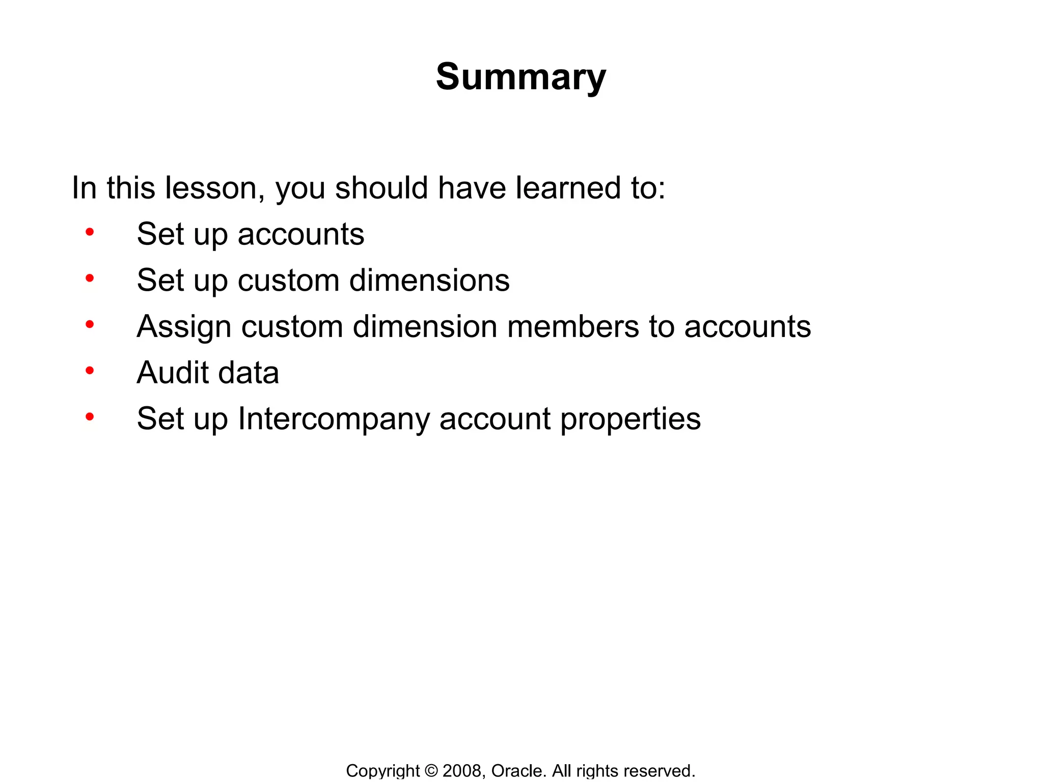 Copyright © 2008, Oracle. All rights reserved.
Summary
In this lesson, you should have learned to:
• Set up accounts
• Set up custom dimensions
• Assign custom dimension members to accounts
• Audit data
• Set up Intercompany account properties
 