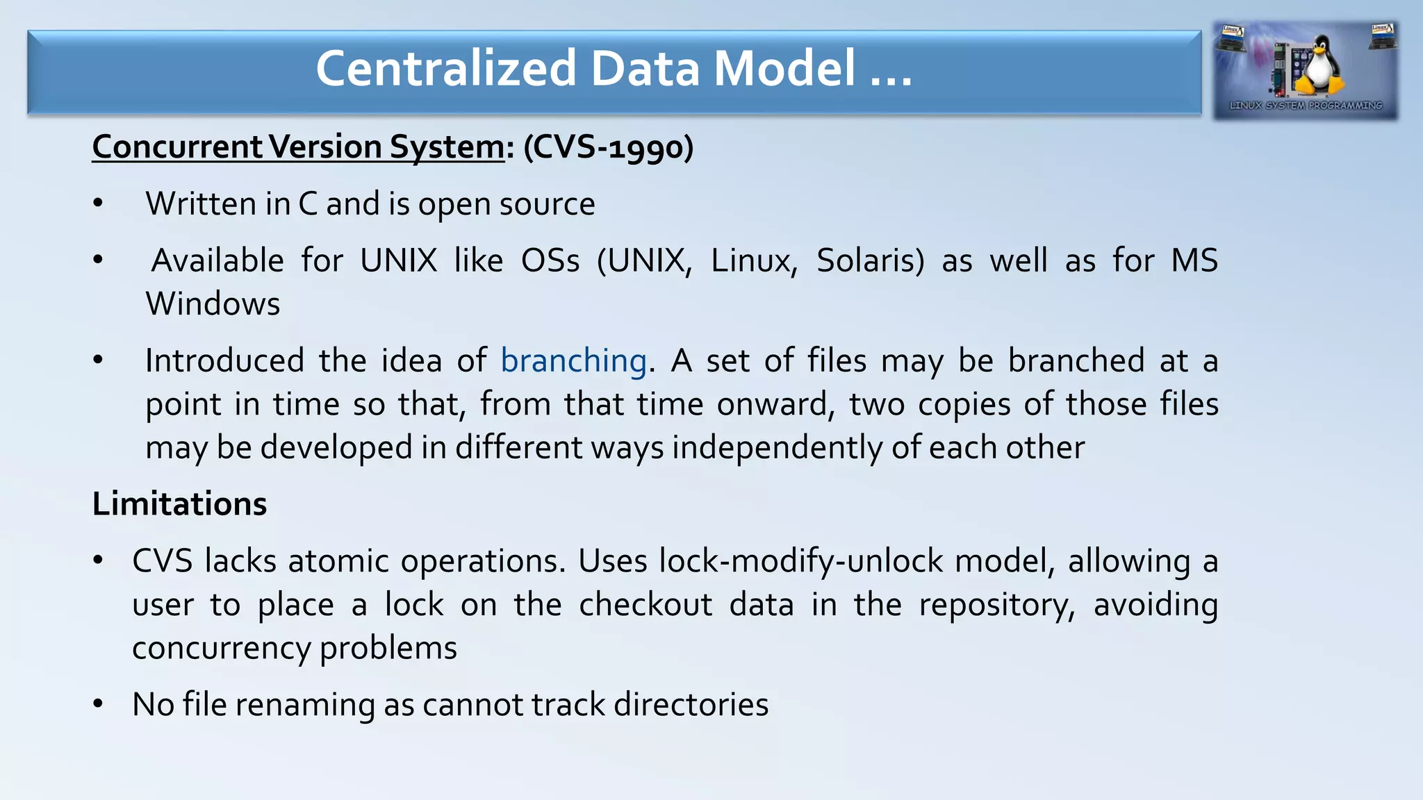 ConcurrentVersion System: (CVS-1990)
• Written in C and is open source
• Available for UNIX like OSs (UNIX, Linux, Solaris) as well as for MS
Windows
• Introduced the idea of branching. A set of files may be branched at a
point in time so that, from that time onward, two copies of those files
may be developed in different ways independently of each other
Limitations
• CVS lacks atomic operations. Uses lock-modify-unlock model, allowing a
user to place a lock on the checkout data in the repository, avoiding
concurrency problems
• No file renaming as cannot track directories
Centralized Data Model …
 