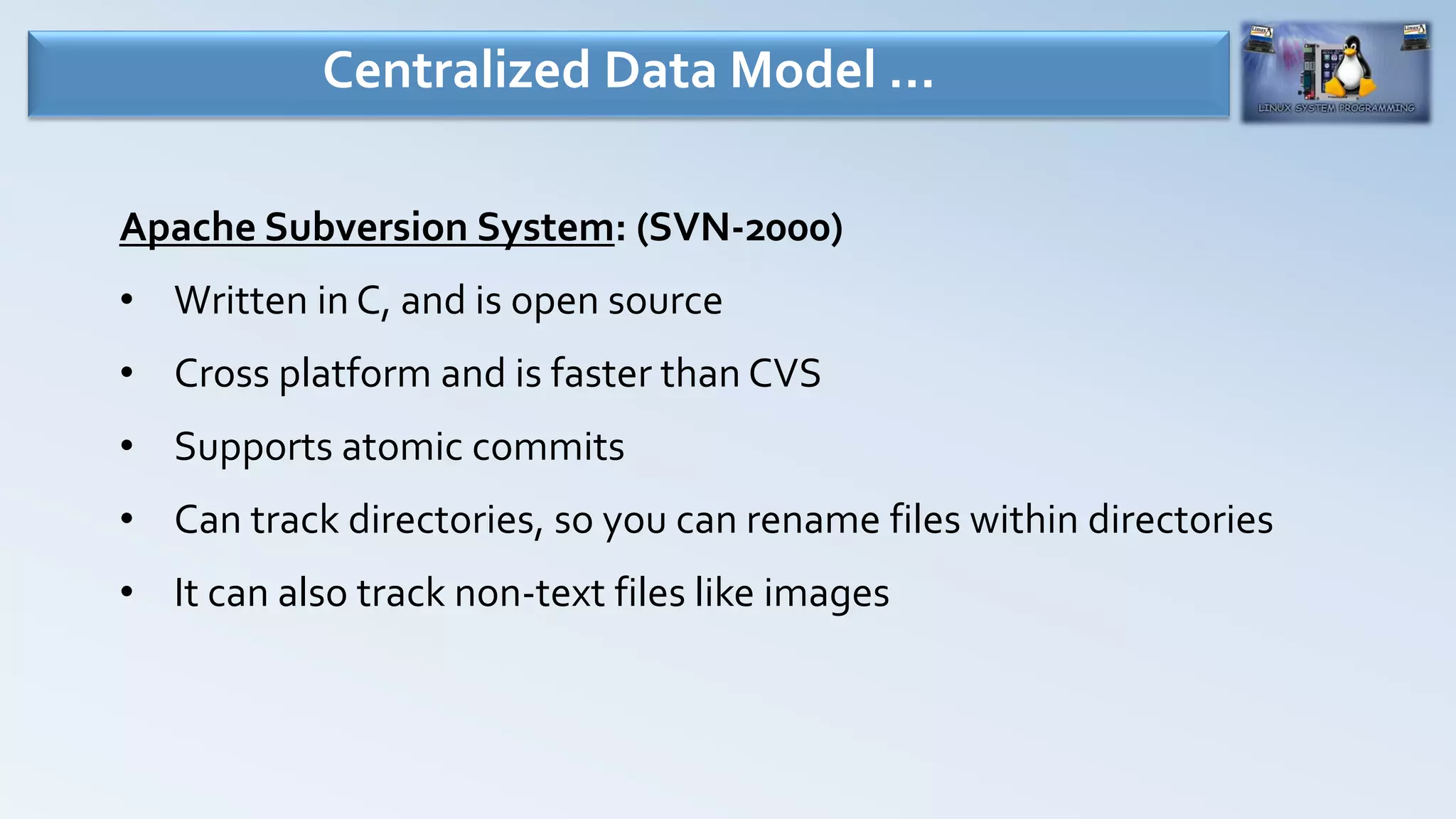 Apache Subversion System: (SVN-2000)
• Written in C, and is open source
• Cross platform and is faster than CVS
• Supports atomic commits
• Can track directories, so you can rename files within directories
• It can also track non-text files like images
Centralized Data Model …
 